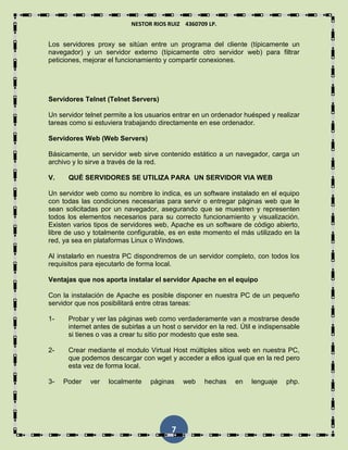 NESTOR RIOS RUIZ 4360709 LP.
7
Los servidores proxy se sitúan entre un programa del cliente (típicamente un
navegador) y un servidor externo (típicamente otro servidor web) para filtrar
peticiones, mejorar el funcionamiento y compartir conexiones.
Servidores Telnet (Telnet Servers)
Un servidor telnet permite a los usuarios entrar en un ordenador huésped y realizar
tareas como si estuviera trabajando directamente en ese ordenador.
Servidores Web (Web Servers)
Básicamente, un servidor web sirve contenido estático a un navegador, carga un
archivo y lo sirve a través de la red.
V. QUÉ SERVIDORES SE UTILIZA PARA UN SERVIDOR VIA WEB
Un servidor web como su nombre lo indica, es un software instalado en el equipo
con todas las condiciones necesarias para servir o entregar páginas web que le
sean solicitadas por un navegador, asegurando que se muestren y representen
todos los elementos necesarios para su correcto funcionamiento y visualización.
Existen varios tipos de servidores web, Apache es un software de código abierto,
libre de uso y totalmente configurable, es en este momento el más utilizado en la
red, ya sea en plataformas Linux o Windows.
Al instalarlo en nuestra PC dispondremos de un servidor completo, con todos los
requisitos para ejecutarlo de forma local.
Ventajas que nos aporta instalar el servidor Apache en el equipo
Con la instalación de Apache es posible disponer en nuestra PC de un pequeño
servidor que nos posibilitará entre otras tareas:
1- Probar y ver las páginas web como verdaderamente van a mostrarse desde
internet antes de subirlas a un host o servidor en la red. Útil e indispensable
si tienes o vas a crear tu sitio por modesto que este sea.
2- Crear mediante el modulo Virtual Host múltiples sitios web en nuestra PC,
que podemos descargar con wget y acceder a ellos igual que en la red pero
esta vez de forma local.
3- Poder ver localmente páginas web hechas en lenguaje php.
 