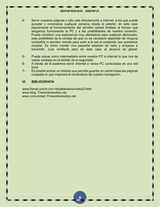 NESTOR RIOS RUIZ 4360709 LP.
8
4- Servir nuestras páginas o sitio web directamente a internet, a los que puede
acceder y conectarse cualquier persona desde el exterior, en este caso
lógicamente el funcionamiento del servidor estará limitado al tiempo que
tengamos funcionando la PC y a las posibilidades de nuestra conexión.
Puede constituir una experiencia muy alentadora para cualquier aficionado,
esta posibilidad da la ventaja de que no es necesario depender de ninguna
compañía ni servidor remoto para subir a la red el contenido que queremos
mostrar. Es como montar una pequeña estación de radio y empezar a
transmitir, (una similitud) pero en este caso el alcance es global.
5- Puede actuar como intermediario entre nuestra PC e internet lo que nos da
varias ventajas en el ámbito de la seguridad.
6- A través de él podemos servir internet a varias PC conectadas en una red
local.
7- Es posible activar un módulo que permite guardar en cache todas las páginas
cargadas lo que mejorará el rendimiento de nuestra navegación.
VI. BIBLIOGRAFIA
www.fismat.umich.mx/~elizalde/tesis/node22.html
www.blog. Fireworksstudios.net
www.comunidad. Fireworksstudios.net
 