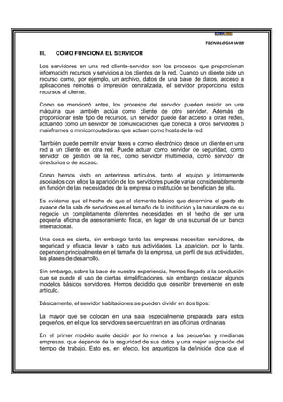 TECNOLOGIA WEB
III. CÓMO FUNCIONA EL SERVIDOR
Los servidores en una red cliente-servidor son los procesos que proporcionan
información recursos y servicios a los clientes de la red. Cuando un cliente pide un
recurso como, por ejemplo, un archivo, datos de una base de datos, acceso a
aplicaciones remotas o impresión centralizada, el servidor proporciona estos
recursos al cliente.
Como se mencionó antes, los procesos del servidor pueden residir en una
máquina que también actúa como cliente de otro servidor. Además de
proporcionar este tipo de recursos, un servidor puede dar acceso a otras redes,
actuando como un servidor de comunicaciones que conecta a otros servidores o
mainframes o minicomputadoras que actuan como hosts de la red.
También puede permitir enviar faxes o correo electrónico desde un cliente en una
red a un cliente en otra red. Puede actuar como servidor de seguridad, como
servidor de gestión de la red, como servidor multimedia, como servidor de
directorios o de acceso.
Como hemos visto en anteriores artículos, tanto el equipo y íntimamente
asociados con ellos la aparición de los servidores puede variar considerablemente
en función de las necesidades de la empresa o institución se benefician de ella.
Es evidente que el hecho de que el elemento básico que determina el grado de
avance de la sala de servidores es el tamaño de la institución y la naturaleza de su
negocio un completamente diferentes necesidades en el hecho de ser una
pequeña oficina de asesoramiento fiscal, en lugar de una sucursal de un banco
internacional.
Una cosa es cierta, sin embargo tanto las empresas necesitan servidores, de
seguridad y eficacia llevar a cabo sus actividades. La aparición, por lo tanto,
dependen principalmente en el tamaño de la empresa, un perfil de sus actividades,
los planes de desarrollo.
Sin embargo, sobre la base de nuestra experiencia, hemos llegado a la conclusión
que se puede el uso de ciertas simplificaciones, sin embargo destacar algunos
modelos básicos servidores. Hemos decidido que describir brevemente en este
artículo.
Básicamente, el servidor habitaciones se pueden dividir en dos tipos:
La mayor que se colocan en una sala especialmente preparada para estos
pequeños, en el que los servidores se encuentran en las oficinas ordinarias.
En el primer modelo suele decidir por lo menos a las pequeñas y medianas
empresas, que depende de la seguridad de sus datos y una mejor asignación del
tiempo de trabajo. Esto es, en efecto, los arquetipos la definición dice que el
 