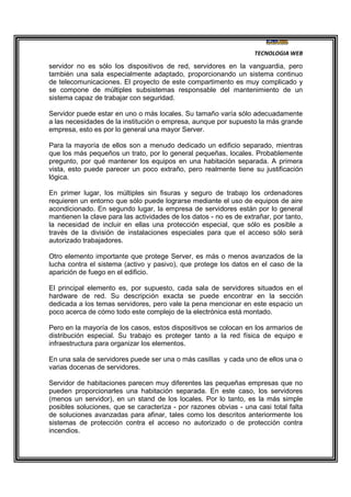 TECNOLOGIA WEB
servidor no es sólo los dispositivos de red, servidores en la vanguardia, pero
también una sala especialmente adaptado, proporcionando un sistema continuo
de telecomunicaciones. El proyecto de este compartimento es muy complicado y
se compone de múltiples subsistemas responsable del mantenimiento de un
sistema capaz de trabajar con seguridad.
Servidor puede estar en uno o más locales. Su tamaño varía sólo adecuadamente
a las necesidades de la institución o empresa, aunque por supuesto la más grande
empresa, esto es por lo general una mayor Server.
Para la mayoría de ellos son a menudo dedicado un edificio separado, mientras
que los más pequeños un trato, por lo general pequeñas, locales. Probablemente
pregunto, por qué mantener los equipos en una habitación separada. A primera
vista, esto puede parecer un poco extraño, pero realmente tiene su justificación
lógica.
En primer lugar, los múltiples sin fisuras y seguro de trabajo los ordenadores
requieren un entorno que sólo puede lograrse mediante el uso de equipos de aire
acondicionado. En segundo lugar, la empresa de servidores están por lo general
mantienen la clave para las actividades de los datos - no es de extrañar, por tanto,
la necesidad de incluir en ellas una protección especial, que sólo es posible a
través de la división de instalaciones especiales para que el acceso sólo será
autorizado trabajadores.
Otro elemento importante que protege Server, es más o menos avanzados de la
lucha contra el sistema (activo y pasivo), que protege los datos en el caso de la
aparición de fuego en el edificio.
El principal elemento es, por supuesto, cada sala de servidores situados en el
hardware de red. Su descripción exacta se puede encontrar en la sección
dedicada a los temas servidores, pero vale la pena mencionar en este espacio un
poco acerca de cómo todo este complejo de la electrónica está montado.
Pero en la mayoría de los casos, estos dispositivos se colocan en los armarios de
distribución especial. Su trabajo es proteger tanto a la red física de equipo e
infraestructura para organizar los elementos.
En una sala de servidores puede ser una o más casillas y cada uno de ellos una o
varias docenas de servidores.
Servidor de habitaciones parecen muy diferentes las pequeñas empresas que no
pueden proporcionarles una habitación separada. En este caso, los servidores
(menos un servidor), en un stand de los locales. Por lo tanto, es la más simple
posibles soluciones, que se caracteriza - por razones obvias - una casi total falta
de soluciones avanzadas para afinar, tales como los descritos anteriormente los
sistemas de protección contra el acceso no autorizado o de protección contra
incendios.
 