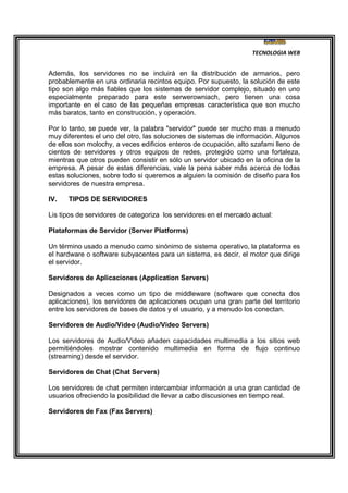 TECNOLOGIA WEB
Además, los servidores no se incluirá en la distribución de armarios, pero
probablemente en una ordinaria recintos equipo. Por supuesto, la solución de este
tipo son algo más fiables que los sistemas de servidor complejo, situado en uno
especialmente preparado para este serwerowniach, pero tienen una cosa
importante en el caso de las pequeñas empresas característica que son mucho
más baratos, tanto en construcción, y operación.
Por lo tanto, se puede ver, la palabra "servidor" puede ser mucho mas a menudo
muy diferentes el uno del otro, las soluciones de sistemas de información. Algunos
de ellos son molochy, a veces edificios enteros de ocupación, alto szafami lleno de
cientos de servidores y otros equipos de redes, protegido como una fortaleza,
mientras que otros pueden consistir en sólo un servidor ubicado en la oficina de la
empresa. A pesar de estas diferencias, vale la pena saber más acerca de todas
estas soluciones, sobre todo si queremos a alguien la comisión de diseño para los
servidores de nuestra empresa.
IV. TIPOS DE SERVIDORES
Lis tipos de servidores de categoriza los servidores en el mercado actual:
Plataformas de Servidor (Server Platforms)
Un término usado a menudo como sinónimo de sistema operativo, la plataforma es
el hardware o software subyacentes para un sistema, es decir, el motor que dirige
el servidor.
Servidores de Aplicaciones (Application Servers)
Designados a veces como un tipo de middleware (software que conecta dos
aplicaciones), los servidores de aplicaciones ocupan una gran parte del territorio
entre los servidores de bases de datos y el usuario, y a menudo los conectan.
Servidores de Audio/Video (Audio/Video Servers)
Los servidores de Audio/Video añaden capacidades multimedia a los sitios web
permitiéndoles mostrar contenido multimedia en forma de flujo continuo
(streaming) desde el servidor.
Servidores de Chat (Chat Servers)
Los servidores de chat permiten intercambiar información a una gran cantidad de
usuarios ofreciendo la posibilidad de llevar a cabo discusiones en tiempo real.
Servidores de Fax (Fax Servers)
 