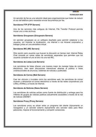 TECNOLOGIA WEB
Un servidor de fax es una solución ideal para organizaciones que tratan de reducir
el uso del teléfono pero necesitan enviar documentos por fax.
Servidores FTP (FTP Servers)
Uno de los servicios más antiguos de Internet, File Transfer Protocol permite
mover uno o más archivos.
Servidores Groupware (Groupware Servers)
Un servidor groupware es un software diseñado para permitir colaborar a los
usuarios, sin importar la localización, vía Internet o vía Intranet corporativo y
trabajar juntos en una atmósfera virtual.
Servidores IRC (IRC Servers)
Otra opción para usuarios que buscan la discusión en tiempo real, Internet Relay
Chat consiste en varias redes de servidores separadas que permiten que los
usuarios conecten el uno al otro vía una red IRC.
Servidores de Listas (List Servers)
Los servidores de listas ofrecen una manera mejor de manejar listas de correo
electrónico, bien sean discusiones interactivas abiertas al público o listas
unidireccionales de anuncios, boletines de noticias o publicidad.
Servidores de Correo (Mail Servers)
Casi tan ubicuos y cruciales como los servidores web, los servidores de correo
mueven y almacenan el correo electrónico a través de las redes corporativas (vía
LANs y WANs) y a través de Internet.
Servidores de Noticias (News Servers)
Los servidores de noticias actúan como fuente de distribución y entrega para los
millares de grupos de noticias públicos actualmente accesibles a través de la red
de noticias USENET.
Servidores Proxy (Proxy Servers)
Los servidores proxy se sitúan entre un programa del cliente (típicamente un
navegador) y un servidor externo (típicamente otro servidor web) para filtrar
peticiones, mejorar el funcionamiento y compartir conexiones.
 