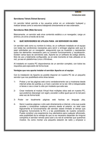 TECNOLOGIA WEB
Servidores Telnet (Telnet Servers)
Un servidor telnet permite a los usuarios entrar en un ordenador huésped y
realizar tareas como si estuviera trabajando directamente en ese ordenador.
Servidores Web (Web Servers)
Básicamente, un servidor web sirve contenido estático a un navegador, carga un
archivo y lo sirve a través de la red.
V. QUÉ SERVIDORES SE UTILIZA PARA UN SERVIDOR VIA WEB
Un servidor web como su nombre lo indica, es un software instalado en el equipo
con todas las condiciones necesarias para servir o entregar páginas web que le
sean solicitadas por un navegador, asegurando que se muestren y representen
todos los elementos necesarios para su correcto funcionamiento y visualización.
Existen varios tipos de servidores web, Apache es un software de código abierto,
libre de uso y totalmente configurable, es en este momento el más utilizado en la
red, ya sea en plataformas Linux o Windows.
Al instalarlo en nuestra PC dispondremos de un servidor completo, con todos los
requisitos para ejecutarlo de forma local.
Ventajas que nos aporta instalar el servidor Apache en el equipo
Con la instalación de Apache es posible disponer en nuestra PC de un pequeño
servidor que nos posibilitará entre otras tareas:
1- Probar y ver las páginas web como verdaderamente van a mostrarse desde
internet antes de subirlas a un host o servidor en la red. Útil e indispensable
si tienes o vas a crear tu sitio por modesto que este sea.
2- Crear mediante el modulo Virtual Host múltiples sitios web en nuestra PC,
que podemos descargar con wget y acceder a ellos igual que en la red pero
esta vez de forma local.
3- Poder ver localmente páginas web hechas en lenguaje php.
4- Servir nuestras páginas o sitio web directamente a internet, a los que puede
acceder y conectarse cualquier persona desde el exterior, en este caso
lógicamente el funcionamiento del servidor estará limitado al tiempo que
tengamos funcionando la PC y a las posibilidades de nuestra conexión.
Puede constituir una experiencia muy alentadora para cualquier aficionado,
esta posibilidad da la ventaja de que no es necesario depender de ninguna
compañía ni servidor remoto para subir a la red el contenido que queremos
mostrar. Es como montar una pequeña estación de radio y empezar a
 