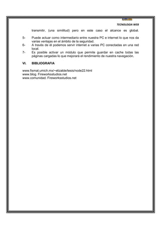 TECNOLOGIA WEB
transmitir, (una similitud) pero en este caso el alcance es global.
5- Puede actuar como intermediario entre nuestra PC e internet lo que nos da
varias ventajas en el ámbito de la seguridad.
6- A través de él podemos servir internet a varias PC conectadas en una red
local.
7- Es posible activar un módulo que permite guardar en cache todas las
páginas cargadas lo que mejorará el rendimiento de nuestra navegación.
VI. BIBLIOGRAFIA
www.fismat.umich.mx/~elizalde/tesis/node22.html
www.blog. Fireworksstudios.net
www.comunidad. Fireworksstudios.net
 