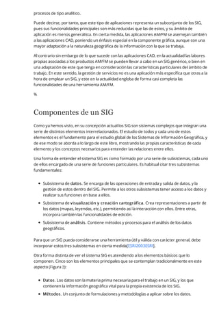 procesos de tipo analítico.
Puede decirse, por tanto, que este tipo de aplicaciones representa un subconjunto de los SIG,
pues sus funcionalidades principales son más reducidas que las de estos, y su ámbito de
aplicación es menos generalista. En cierta medida, las aplicaciones AM/FM se asemejan también
a las aplicaciones CAD, poniendo un énfasis especial en la componente gráfica, aunque con una
mayor adaptación a la naturaleza geográfica de la información con la que se trabaja.
Al contrario sin embargo de lo que sucede con las aplicaciones CAD, en la actualidad las labores
propias asociadas a los productos AM/FM se pueden llevar a cabo en un SIG genérico, o bien en
una adaptación de este que tenga en consideración las características particulares del ámbito de
trabajo. En este sentido, la gestión de servicios no es una aplicación más específica que otras a la
hora de emplear un SIG, y este en la actualidad engloba de forma casi completa las
funcionalidades de una herramienta AM/FM.
%
Componentes de un SIG
Como ya hemos visto, en su concepción actual los SIG son sistemas complejos que integran una
serie de distintos elementos interrelacionados. El estudio de todos y cada uno de estos
elementos es el fundamento para el estudio global de los Sistemas de Información Geográfica, y
de ese modo se aborda a lo largo de este libro, mostrando las propias características de cada
elemento y los conceptos necesarios para entender las relaciones entre ellos.
Una forma de entender el sistema SIG es como formado por una serie de subsistemas, cada uno
de ellos encargado de una serie de funciones particulares. Es habitual citar tres subsistemas
fundamentales:
Subsistema de datos. Se encarga de las operaciones de entrada y salida de datos, y la
gestión de estos dentro del SIG. Permite a los otros subsistemas tener acceso a los datos y
realizar sus funciones en base a ellos.
Subsistema de visualización y creación cartográfica. Crea representaciones a partir de
los datos (mapas, leyendas, etc.), permitiendo así la interacción con ellos. Entre otras,
incorpora también las funcionalidades de edición.
Subsistema de análisis. Contiene métodos y procesos para el análisis de los datos
geográficos.
Para que un SIG pueda considerarse una herramienta útil y válida con carácter general, debe
incorporar estos tres subsistemas en cierta medida[ESRI2003ESRI].
Otra forma distinta de ver el sistema SIG es atendiendo a los elementos básicos que lo
componen. Cinco son los elementos principales que se contemplan tradicionalmente en este
aspecto (Figura 2):
Datos. Los datos son la materia prima necesaria para el trabajo en un SIG, y los que
contienen la información geográfica vital para la propia existencia de los SIG.
Métodos. Un conjunto de formulaciones y metodologías a aplicar sobre los datos.
 