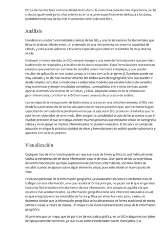 Otros elementos tales como la calidad de los datos, la cual cobra cada día más importancia, serán
tratados igualmente junto a los anteriores en una parte específicamente dedicada a los datos,
probablemente una de las más importantes dentro de este libro.
Análisis
El análisis es una las funcionalidades básicas de los SIG, y una de las razones fundamentales que
llevaron al desarrollo de estos. Un ordenador es una herramienta con enorme capacidad de
cálculo, y esta puede aplicarse a los datos espaciales para obtener resultados de muy diversa
índole.
En mayor o menor medida, un SIG siempre incorpora una serie de formulaciones que permiten
la obtención de resultados y el análisis de los datos espaciales. Estas formulaciones representan
procesos que pueden ser sumamente sencillos o enormemente complejos, y que pueden
resultar de aplicación en uno u otro campo, o incluso con carácter general. Su origen puede ser
muy variado, y no derivan necesariamente del ámbito puro de la geografía, sino que pueden ir
desde simples consultas o mediciones a elaborados modelos que empleen datos de variables
muy numerosas y arrojen resultados complejos. La estadística, entre otras ciencias, puede
aportar al ámbito SIG muchas de sus ideas, y estas, adaptadas al marco de la información
georreferenciada, constituir en el SIG un nuevo conjunto de procesos de análisis.
Las ventajas de la incorporación de todos estos procesos en una única herramienta, el SIG, van
desde la automatización de tareas a la aparición de nuevos procesos que, aprovechando la gran
capacidad de cómputo de la plataforma en la que se ejecuta el SIG, producen resultados que no
podrían ser obtenidos de otro modo. Bien sea por la complejidad propia de los procesos o por el
nivel de precisión al que se trabaja, existen muchos procesos que mediante el uso de cartografía
clásica y sin el apoyo de medios informatizados no pueden realizarse. El SIG abre un campo de
actuación en el que la práctica totalidad de ideas y formulaciones de análisis pueden plasmarse y
aplicarse con carácter práctico.
Visualización
Cualquier tipo de información puede ser representada de forma gráfica, lo cual habitualmente
facilita la interpretación de dicha información o parte de esta. Gran parte de las características
de la información (por ejemplo, la presencia de patrones sistemáticos), son más fáciles de
estudiar cuando se apoyan sobre algún elemento visual, pues este añade un nuevo punto de
vista.
En el caso particular de la información geográfica, la visualización no solo es una forma más de
trabajar con esa información, sino que resulta la forma principal, no ya por ser la que en general
hace más fácil e intuitivo el tratamiento de esa información, sino porque es aquella a la que
estamos más acostumbrados. La información geográfica tiene una inherente naturaleza visual,
ya que el espacio en sí es entendido de forma gráfica por el ser humano. Junto a esto, no
debemos olvidar que la información geográfica se ha almacenado de forma tradicional de modo
también visual, a través de mapas. Un mapa es en sí una representación visual de la información
geográfica.
Al contrario que un mapa, que de por sí es de naturaleza gráfica, en un SIG trabajamos con datos
de tipo puramente numérico, ya que es así como el ordenador puede manejarlos, y la
 