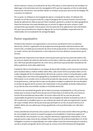 dichos sistemas. Incluso, la combinación de SIG y GPS sobre un único elemento de hardware ha
dado lugar a herramientas como los navegadores GPS, que han supuesto un hito no solo desde
el punto de vista técnico, sino también desde un enfoque social, pues acercan las tecnologías SIG
a usuarios no expertos.
Por su parte, el software es el encargado de operar y manipular los datos. El software SIG
también ha sufrido una gran evolución, y bajo el paraguas de esa denominación encontramos
desde las aplicaciones clásicas que permiten visualizar, gestionar y analizar los datos geográficos,
hasta herramientas más especializadas que se centran en alguno de estos campos, o bien
componentes que pueden incluso pasar a formar parte de otras aplicaciones fuera del ámbito
SIG, pero que puntualmente requieren algunas de sus funcionalidades, especialmente las
relacionadas con la visualización de cartografía digital.
Factor organizativo
El sistema SIG requiere una organización y una correcta coordinación entre sus distintos
elementos. El factor organizativo ha ido progresivamente ganando importancia dentro del
entorno SIG, a medida que la evolución de estos ha ido produciendo un sistema más complejo y
un mayor número de intrarelaciones e interrelaciones entre los distintos componentes que lo
forman.
Especialmente importante es la relación entre las personas que forman parte del sistema SIG,
así como la relación de todos los elementos con los datos, sobre los cuales actúan de un modo u
otro. Ello ha propiciado la aparición de, entre otros, elementos que pretenden estandarizar los
datos y gestionar estos adecuadamente.
Cuando los SIG se encontraban en sus etapas de desarrollo iniciales y eran meras herramientas
para visualizar datos y realizar análisis sobre ellos, cada usuario tenia sus propios datos con los
cuales trabajaba de forma independiente del resto de usuarios, incluso si estos llevaban a cabo
su trabajo sobre una misma área geográfica y estudiando las mismas variables. Hoy en día, la
información no se concibe como un elemento privado de cada usuario, sino como un activo que
ha de gestionarse, y del que deriva toda una disciplina completa.La aplicación de esta disciplina
es la base de algunos de los avances más importantes en la actualidad, teniendo implicaciones
no ya solo técnicas sino también sociales en el ámbito de los SIG.
Asimismo, las necesidad de gestión de los datos y la propia complejidad de un SIG, provocan
ambas que no exista un perfil único de persona involucrada en el sistema SIG, sino varias en
función de la actividad que desarrollen. Al usuario clásico de SIG se unen las personas
responsables de gestionar las bases de datos, las encargadas de diseñar la arquitectura de un
SIG cuando este se establece para un uso conjunto por parte de toda una organización o grupo
de mayor entidad. Dentro de las personas que participan en un SIG, el usuario directo es el
eslabón último de una cadena que incluye igualmente a otros profesionales con roles bien
distintos.
Incluso atendiendo únicamente a los usuarios, también entre estos existen diferentes perfiles, y
las comunidades de usuarios no expertos juegan en la actualidad un importante papel en el
mundo del SIG. Esta situación, a su vez, requiere elementos organizativos importantes. Con la
popularización y bajo coste de las unidades GPS y la aparición de la denominada Web 2.0, el SIG
ha llegado a usuarios no especializados, los cuales utilizan estas herramientas para la creación y
uso de su propia cartografía, dentro de lo que se conoce como VGI (Volunteered Geographic
 