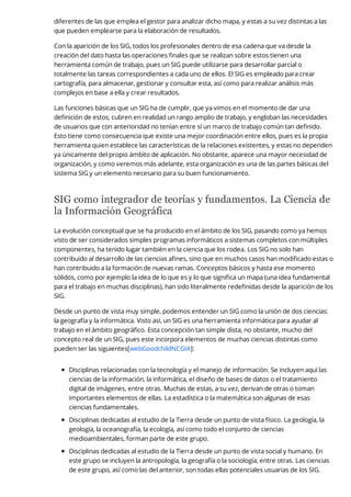 diferentes de las que emplea el gestor para analizar dicho mapa, y estas a su vez distintas a las
que pueden emplearse para la elaboración de resultados.
Con la aparición de los SIG, todos los profesionales dentro de esa cadena que va desde la
creación del dato hasta las operaciones finales que se realizan sobre estos tienen una
herramienta común de trabajo, pues un SIG puede utilizarse para desarrollar parcial o
totalmente las tareas correspondientes a cada uno de ellos. El SIG es empleado para crear
cartografía, para almacenar, gestionar y consultar esta, así como para realizar análisis más
complejos en base a ella y crear resultados.
Las funciones básicas que un SIG ha de cumplir, que ya vimos en el momento de dar una
definición de estos, cubren en realidad un rango amplio de trabajo, y engloban las necesidades
de usuarios que con anterioridad no tenían entre sí un marco de trabajo común tan definido.
Esto tiene como consecuencia que existe una mejor coordinación entre ellos, pues es la propia
herramienta quien establece las características de la relaciones existentes, y estas no dependen
ya únicamente del propio ámbito de aplicación. No obstante, aparece una mayor necesidad de
organización, y como veremos más adelante, esta organización es una de las partes básicas del
sistema SIG y un elemento necesario para su buen funcionamiento.
SIG como integrador de teorías y fundamentos. La Ciencia de
la Información Geográfica
La evolución conceptual que se ha producido en el ámbito de los SIG, pasando como ya hemos
visto de ser considerados simples programas informáticos a sistemas completos con múltiples
componentes, ha tenido lugar también en la ciencia que los rodea. Los SIG no solo han
contribuido al desarrollo de las ciencias afines, sino que en muchos casos han modificado estas o
han contribuido a la formación de nuevas ramas. Conceptos básicos y hasta ese momento
sólidos, como por ejemplo la idea de lo que es y lo que significa un mapa (una idea fundamental
para el trabajo en muchas disciplinas), han sido literalmente redefinidas desde la aparición de los
SIG.
Desde un punto de vista muy simple, podemos entender un SIG como la unión de dos ciencias:
la geografía y la informática. Visto así, un SIG es una herramienta informática para ayudar al
trabajo en el ámbito geográfico. Esta concepción tan simple dista, no obstante, mucho del
concepto real de un SIG, pues este incorpora elementos de muchas ciencias distintas como
pueden ser las siguientes[webGoodchildNCGIA]:
Disciplinas relacionadas con la tecnología y el manejo de información. Se incluyen aquí las
ciencias de la información, la informática, el diseño de bases de datos o el tratamiento
digital de imágenes, entre otras. Muchas de estas, a su vez, derivan de otras o toman
importantes elementos de ellas. La estadística o la matemática son algunas de esas
ciencias fundamentales.
Disciplinas dedicadas al estudio de la Tierra desde un punto de vista físico. La geología, la
geología, la oceanografía, la ecología, así como todo el conjunto de ciencias
medioambientales, forman parte de este grupo.
Disciplinas dedicadas al estudio de la Tierra desde un punto de vista social y humano. En
este grupo se incluyen la antropología, la geografía o la sociología, entre otras. Las ciencias
de este grupo, así como las del anterior, son todas ellas potenciales usuarias de los SIG.
 