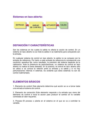 Sistemas en lazo abierto:
DEFINICIÓN Y CARACTERÍSTICAS
Son los sistemas en los cuales la salida no afecta la acción de control. En un
sistema en lazo abierto no se mide la salida ni se realimenta para compararla con
la entrada.
En cualquier sistema de control en lazo abierto, la salida no se compara con la
entrada de referencia. Por tanto a cada entrada de referencia le corresponde una
condición operativa fija; como resultado, la precisión del sistema depende de la
calibración. Ante la presencia de perturbaciones, un sistema de control en lazo
abierto no realiza la tarea deseada. En la práctica, el control en lazo abierto sólo
se utiliza si se conoce la relación entre la entrada y la salida y si no hay
perturbaciones internas ni externas. Es evidente que estos sistemas no son de
control realimentado.
ELEMENTOS BÁSICOS
1. Elemento de control: Este elemento determina qué acción se va a tomar dada
una entrada al sistema de control.
2. Elemento de corrección: Este elemento responde a la entrada que viene del
elemento de control e inicia la acción para producir el cambio en la variable
controlada al valor requerido.
3. Proceso: El proceso o planta en el sistema en el que se va a controlar la
variable.
 