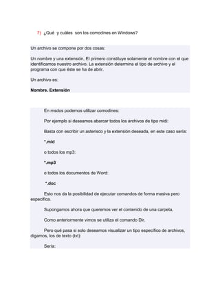7) ¿Qué y cuáles son los comodines en Windows?


Un archivo se compone por dos cosas:

Un nombre y una extensión, El primero constituye solamente el nombre con el que
identificamos nuestro archivo. La extensión determina el tipo de archivo y el
programa con que éste se ha de abrir.

Un archivo es:

Nombre. Extensión



      En msdos podemos utilizar comodines:

      Por ejemplo si deseamos abarcar todos los archivos de tipo midi:

      Basta con escribir un asterisco y la extensión deseada, en este caso sería:

      *.mid

      o todos los mp3:

      *.mp3

      o todos los documentos de Word:

       *.doc

       Esto nos da la posibilidad de ejecutar comandos de forma masiva pero
especifica.

      Supongamos ahora que queremos ver el contenido de una carpeta,

      Como anteriormente vimos se utiliza el comando Dir.

      Pero qué pasa si solo deseamos visualizar un tipo específico de archivos,
digamos, los de texto (txt):

      Sería:
 