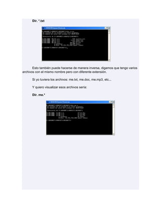 Dir. *.txt




       Esto también puede hacerse de manera inversa, digamos que tengo varios
archivos con el mismo nombre pero con diferente extensión.

      Si yo tuviera los archivos: me.txt, me.doc, me.mp3, etc...

      Y quiero visualizar esos archivos sería:

      Dir. me.*
 