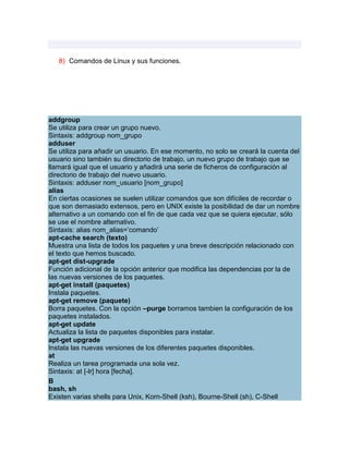8) Comandos de Linux y sus funciones.




addgroup
Se utiliza para crear un grupo nuevo.
Sintaxis: addgroup nom_grupo
adduser
Se utiliza para añadir un usuario. En ese momento, no solo se creará la cuenta del
usuario sino también su directorio de trabajo, un nuevo grupo de trabajo que se
llamará igual que el usuario y añadirá una serie de ficheros de configuración al
directorio de trabajo del nuevo usuario.
Sintaxis: adduser nom_usuario [nom_grupo]
alias
En ciertas ocasiones se suelen utilizar comandos que son difíciles de recordar o
que son demasiado extensos, pero en UNIX existe la posibilidad de dar un nombre
alternativo a un comando con el fin de que cada vez que se quiera ejecutar, sólo
se use el nombre alternativo.
Sintaxis: alias nom_alias=‟comando‟
apt-cache search (texto)
Muestra una lista de todos los paquetes y una breve descripción relacionado con
el texto que hemos buscado.
apt-get dist-upgrade
Función adicional de la opción anterior que modifica las dependencias por la de
las nuevas versiones de los paquetes.
apt-get install (paquetes)
Instala paquetes.
apt-get remove (paquete)
Borra paquetes. Con la opción –purge borramos tambien la configuración de los
paquetes instalados.
apt-get update
Actualiza la lista de paquetes disponibles para instalar.
apt-get upgrade
Instala las nuevas versiones de los diferentes paquetes disponibles.
at
Realiza un tarea programada una sola vez.
Sintaxis: at [-lr] hora [fecha].
B
bash, sh
Existen varias shells para Unix, Korn-Shell (ksh), Bourne-Shell (sh), C-Shell
 