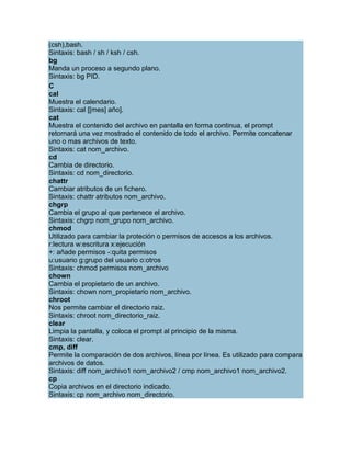 (csh),bash.
Sintaxis: bash / sh / ksh / csh.
bg
Manda un proceso a segundo plano.
Sintaxis: bg PID.
C
cal
Muestra el calendario.
Sintaxis: cal [[mes] año].
cat
Muestra el contenido del archivo en pantalla en forma continua, el prompt
retornará una vez mostrado el contenido de todo el archivo. Permite concatenar
uno o mas archivos de texto.
Sintaxis: cat nom_archivo.
cd
Cambia de directorio.
Sintaxis: cd nom_directorio.
chattr
Cambiar atributos de un fichero.
Sintaxis: chattr atributos nom_archivo.
chgrp
Cambia el grupo al que pertenece el archivo.
Sintaxis: chgrp nom_grupo nom_archivo.
chmod
Utilizado para cambiar la proteción o permisos de accesos a los archivos.
r:lectura w:escritura x:ejecución
+: añade permisos -:quita permisos
u:usuario g:grupo del usuario o:otros
Sintaxis: chmod permisos nom_archivo
chown
Cambia el propietario de un archivo.
Sintaxis: chown nom_propietario nom_archivo.
chroot
Nos permite cambiar el directorio raiz.
Sintaxis: chroot nom_directorio_raiz.
clear
Limpia la pantalla, y coloca el prompt al principio de la misma.
Sintaxis: clear.
cmp, diff
Permite la comparación de dos archivos, línea por línea. Es utilizado para compara
archivos de datos.
Sintaxis: diff nom_archivo1 nom_archivo2 / cmp nom_archivo1 nom_archivo2.
cp
Copia archivos en el directorio indicado.
Sintaxis: cp nom_archivo nom_directorio.
 