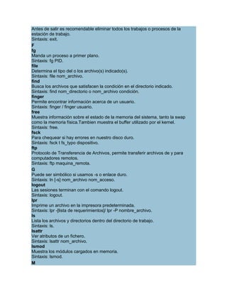 Antes de salir es recomendable eliminar todos los trabajos o procesos de la
estación de trabajo.
Sintaxis: exit.
F
fg
Manda un proceso a primer plano.
Sintaxis: fg PID.
file
Determina el tipo del o los archivo(s) indicado(s).
Sintaxis: file nom_archivo.
find
Busca los archivos que satisfacen la condición en el directorio indicado.
Sintaxis: find nom_directorio o nom_archivo condición.
finger
Permite encontrar información acerca de un usuario.
Sintaxis: finger / finger usuario.
free
Muestra información sobre el estado de la memoria del sistema, tanto la swap
como la memoria física.Tambien muestra el buffer utilizado por el kernel.
Sintaxis: free.
fsck
Para chequear si hay errores en nuestro disco duro.
Sintaxis: fsck t fs_typo dispositivo.
ftp
Protocolo de Transferencia de Archivos, permite transferir archivos de y para
computadores remotos.
Sintaxis: ftp maquina_remota.
G
Puede ser simbólico si usamos -s o enlace duro.
Sintaxis: ln [-s] nom_archivo nom_acceso.
logout
Las sesiones terminan con el comando logout.
Sintaxis: logout.
lpr
Imprime un archivo en la impresora predeterminada.
Sintaxis: lpr -[lista de requerimientos]/ lpr -P nombre_archivo.
ls
Lista los archivos y directorios dentro del directorio de trabajo.
Sintaxis: ls.
lsattr
Ver atributos de un fichero.
Sintaxis: lsattr nom_archivo.
lsmod
Muestra los módulos cargados en memoria.
Sintaxis: lsmod.
M
 