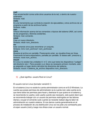 mail
Para enviar/recibir correo a/de otros usuarios de la red, o dentro de nuestro
ordenador.
Sintaxis: mail.
make
Es una herramienta que controla la creación de ejecutables y otros archivos de un
programa a partir de los archivos fuente.
Sintaxis: make.
man
Ofrece información acerca de los comandos o tópicos del sistema UNIX, así como
de los programas y librerías existentes.
Sintaxis: man comando.
mkdir
Crea un nuevo directorio.
Sintaxis: mkdir nom_directorio.
mv
Este comando sirve para renombrar un conjunto.
Sintaxis: mmv nom_archivos1 nom_archivos2.
more
Muestra el archivo en pantalla. Presionando enter, se visualiza linea por linea.
Presinando la barra espaciadora, pantalla por pantalla. Si desea salir, presiona q.
Sintaxis: more nom_archivo.
mount
En Linux no existen las unidades A: ni C: sino que todos los dispositivos “cuelgan”
del directorio raíz /. Para acceder a un disco es necesario primero montarlo, esto
es asignarle un lugar dentro del árbol de directorios del sistema.
Sintaxis: mount -t sistema_de_archivo dispositivo nom_directorio.



   9) ¿Qué significa usuario Root en Linux?


El usuario root en Linux (borrador versión0.1)
En el sistema Linux no existe la cuenta administrador como en el S.O Windows. La
cuenta que posee permisos de administrador es la cuenta root, esta cuenta es la
que tiene todos los permisos para hacer y deshacer lo que quiera en el sistema y
se recomienda no usarla y solo usarla cuando sea necesario, esto quiere decir que
se recomienda trabajar con un usuario de permisos restringidos en las labores
diarias y ocupar el comando sudo cuando se necesite realizar alguna labor de
administración en nuestro sistema. Si nos damos cuenta generalmente en el
proceso de instalación de una distribución Linux se nos pide una contraseña para
el súper usuario (root) y luego nos ofrece crear un usuario normal.
 