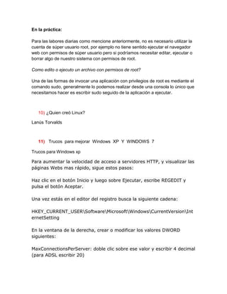 En la práctica:

Para las labores diarias como mencione anteriormente, no es necesario utilizar la
cuenta de súper usuario root, por ejemplo no tiene sentido ejecutar el navegador
web con permisos de súper usuario pero si podríamos necesitar editar, ejecutar o
borrar algo de nuestro sistema con permisos de root.

Como edito o ejecuto un archivo con permisos de root?

Una de las formas de invocar una aplicación con privilegios de root es mediante el
comando sudo, generalmente lo podemos realizar desde una consola lo único que
necesitamos hacer es escribir sudo seguido de la aplicación a ejecutar.



   10) ¿Quien creó Linux?

Lanús Torvalds



   11) Trucos para mejorar Windows XP Y WINDOWS 7

Trucos para Windows xp

Para aumentar la velocidad de acceso a servidores HTTP, y visualizar las
páginas Webs mas rápido, sigue estos pasos:

Haz clic en el botón Inicio y luego sobre Ejecutar, escribe REGEDIT y
pulsa el botón Aceptar.

Una vez estás en el editor del registro busca la siguiente cadena:

HKEY_CURRENT_USERSoftwareMicrosoftWindowsCurrentVersionInt
ernetSetting

En la ventana de la derecha, crear o modificar los valores DWORD
siguientes:

MaxConnectionsPerServer: doble clic sobre ese valor y escribir 4 decimal
(para ADSL escribir 20)
 