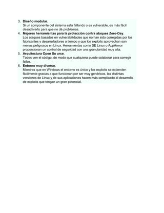 3. Diseño modular.
   Si un componente del sistema está fallando o es vulnerable, es más fácil
   desactivarlo para que no dé problemas.
4. Mejores herramientas para la protección contra ataques Zero-Day.
   Los ataques basados en vulnerabilidades que no han sido corregidas por los
   fabricantes y desarrolladores a tiempo y que los exploits aprovechan son
   menos peligrosos en Linux. Herramientas como SE Linux o AppArmor
   proporcionan un control de seguridad con una granularidad muy alta.
5. Arquitectura Open So urce.
   Todos ven el código, de modo que cualquiera puede colaborar para corregir
   fallos.
6. Entorno muy diverso.
   Mientras que en Windows el entorno es único y los exploits se extienden
   fácilmente gracias a que funcionan por ser muy genéricos, las distintas
   versiones de Linux y de sus aplicaciones hacen más complicado el desarrollo
   de exploits que tengan un gran potencial.
 