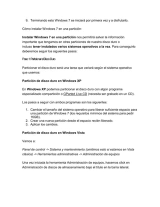 9. Terminando esto Windows 7 se iniciará por primera vez y a disfrutarlo.

Cómo instalar Windows 7 en una partición:

Instalar Windows 7 en una partición nos permitirá salvar la información
importante que tengamos en otras particiones de nuestro disco duro o
incluso tener instalados varios sistemas operativos a la vez. Para conseguirlo
deberemos seguir los siguientes pasos:

Paso1:ParticionarelDiscoDuro

Particionar el disco duro será una tarea que variará según el sistema operativo
que usemos:

Partición de disco duro en Windows XP

En Windows XP podemos particionar el disco duro con algún programa
especializado compartición o GParted Live CD (necesita ser grabado en un CD).

Los pasos a seguir con ambos programas son los siguientes:

  1. Cambiar el tamaño del sistema operativo para liberar suficiente espacio para
     una partición de Windows 7 (los requisitos mínimos del sistema para pedir
     16GB).
  2. Crear una nueva partición desde el espacio recién liberado.
  3. Aplicar los cambios.

Partición de disco duro en Windows Vista

Vamos a:

Panel de control -> Sistema y mantenimiento (omitimos esto si estamos en Vista
clásica) -> Herramientas administrativas -> Administración de equipos

Una vez iniciada la herramienta Administración de equipos, hacemos click en
Administración de discos de almacenamiento bajo el título en la barra lateral.
 