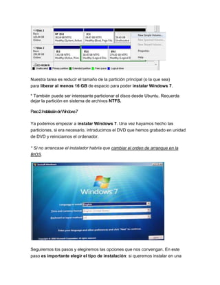 Nuestra tarea es reducir el tamaño de la partición principal (o la que sea)
para liberar al menos 16 GB de espacio para poder instalar Windows 7.

* También puede ser interesante particionar el disco desde Ubuntu. Recuerda
dejar la partición en sistema de archivos NTFS.

Paso2:InstalacióndeWindows7

Ya podemos empezar a instalar Windows 7. Una vez hayamos hecho las
particiones, si era necesario, introducimos el DVD que hemos grabado en unidad
de DVD y reiniciamos el ordenador.

* Si no arrancase el instalador habría que cambiar el orden de arranque en la
BIOS.




Seguiremos los pasos y elegiremos las opciones que nos convengan. En este
paso es importante elegir el tipo de instalación: si queremos instalar en una
 