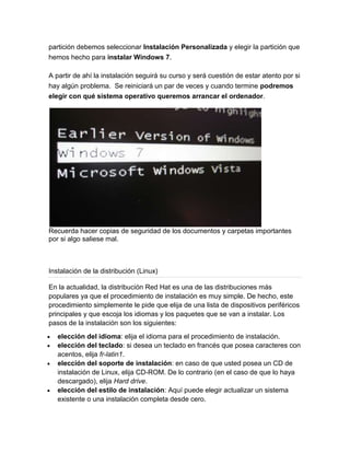 partición debemos seleccionar Instalación Personalizada y elegir la partición que
hemos hecho para instalar Windows 7.

A partir de ahí la instalación seguirá su curso y será cuestión de estar atento por si
hay algún problema. Se reiniciará un par de veces y cuando termine podremos
elegir con qué sistema operativo queremos arrancar el ordenador.




Recuerda hacer copias de seguridad de los documentos y carpetas importantes
por si algo saliese mal.



Instalación de la distribución (Linux)

En la actualidad, la distribución Red Hat es una de las distribuciones más
populares ya que el procedimiento de instalación es muy simple. De hecho, este
procedimiento simplemente le pide que elija de una lista de dispositivos periféricos
principales y que escoja los idiomas y los paquetes que se van a instalar. Los
pasos de la instalación son los siguientes:
   elección del idioma: elija el idioma para el procedimiento de instalación.
   elección del teclado: si desea un teclado en francés que posea caracteres con
   acentos, elija fr-latin1.
   elección del soporte de instalación: en caso de que usted posea un CD de
   instalación de Linux, elija CD-ROM. De lo contrario (en el caso de que lo haya
   descargado), elija Hard drive.
   elección del estilo de instalación: Aquí puede elegir actualizar un sistema
   existente o una instalación completa desde cero.
 