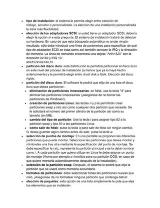 tipo de instalación: el sistema le permite elegir entre estación de
trabajo, servidor o personalizada. La elección de una instalación personalizada
le dará más flexibilidad.
elección de los adaptadores SCSI: si usted tiene un adaptador SCSI, debería
elegir la opción sí a esta pregunta. El sistema de instalación tratará de detectar
su hardware. En caso de que esta búsqueda automática no arroje ningún
resultado, sólo debe introducir una línea de parámetros para especificar de qué
tipo de adaptador SCSI se trata como así también conocer la IRQ y la dirección
de memoria. La línea de comando encontrará una tarjeta "AHA1520" con la
dirección 0x140 y IRQ 10:
aha152x=0x140,10
partición del disco duro: esta distribución le permitirá particionar el disco duro
en este nivel del proceso de instalación (a menos que ya lo haya hecho
anteriormente) y le permitirá elegir entre druid disk y fdsik. Elección del disco
rígido.
partición del disco duro: El software le pedirá que elija de una lista el disco
duro que desea particionar .
   eliminación de particiones innecesarias: en fdisk, use la tecla "d" para
   eliminar las particiones innecesarias (¡asegúrese de no borrar las
   particiones de Windows!).
   creación de particiones Linux: las teclas n y p le permitirán crear
   particiones swap y raíz así como cualquier otra partición que necesite. Se
   le solicitará el número del primer cilindro de la partición así como su
   tamaño (en MB).
   cambio del tipo de partición: Use la tecla t para asignar tipo 82 a la
   partición swap y tipo 83 a las particiones Linux.
   cómo salir de fdisk: pulse la tecla q para salir de fdisk sin ningún cambio.
Si desea guardar algún cambio antes de salir, pulse la tecla w.
selección de puntos de montaje: En una pantalla se proponen las diferentes
particiones que puede montar. Seleccione las particiones que desea montar y
nómbrelas una tras otra mediante la especificación del punto de montaje. Se
debe especificar la raíz: representa la partición principal y se la debe nombrar
como /. A cada partición que quiera utilizar en Linux le debe asignar un punto
de montaje (/home por ejemplo o /mnt/dos para su partición DOS, en caso de
que quiera montarla automáticamente después de la instalación).
selección de la partición swap: Después, el sistema le pedirá que elija la
partición que se usará como memoria secundaria.
formateo de particiones: debe seleccionar todas las particiones nuevas que
creó. ¡Asegúrese de no formatear ninguna partición que contenga datos!
elección de paquetes: esta opción de una lista simplemente le pide que elija
los elementos que se instalarán .
 