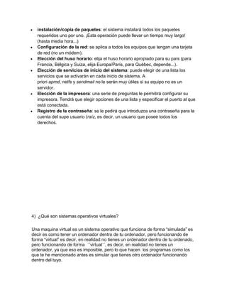 instalación/copia de paquetes: el sistema instalará todos los paquetes
  requeridos uno por uno. ¡Esta operación puede llevar un tiempo muy largo!
  (hasta media hora...)
  Configuración de la red: se aplica a todos los equipos que tengan una tarjeta
  de red (no un módem).
  Elección del huso horario: elija el huso horario apropiado para su país (para
  Francia, Bélgica y Suiza, elija Europa/París, para Québec, depende...).
  Elección de servicios de inicio del sistema: puede elegir de una lista los
  servicios que se activarán en cada inicio de sistema. A
  priori apmd, netfs y sendmail no le serán muy útiles si su equipo no es un
  servidor.
  Elección de la impresora: una serie de preguntas le permitirá configurar su
  impresora. Tendrá que elegir opciones de una lista y especificar el puerto al que
  está conectada.
  Registro de la contraseña: se le pedirá que introduzca una contraseña para la
  cuenta del supe usuario (raíz, es decir, un usuario que posee todos los
  derechos.




4) ¿Qué son sistemas operativos virtuales?

Una maquina virtual es un sistema operativo que funciona de forma “simulada” es
decir es como tener un ordenador dentro de tu ordenador, pero funcionando de
forma “virtual” es decir, en realidad no tienes un ordenador dentro de tu ordenado,
pero funcionando de forma ´´virtual´´, es decir, en realidad no tienes un
ordenador, ya que eso es imposible, pero lo que hacen los programas como los
que te he mencionado antes es simular que tienes otro ordenador funcionando
dentro del tuyo.
 