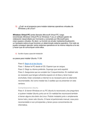 5) ¿Cuál es el programa para instalar sistemas operativos virtuales de
      Windows y de Linux?


Windows Virtual PC (antes llamado Microsoft Virtual PC, luego
renombrado Windows Virtual PC en Windows 7) es un software gestor de
vitalización desarrollado por Connectix y comprado por Microsoft para
crear equipos virtuales. Es decir, su función es emular mediantevirtualización,
un hardware sobre el que funcione un determinado sistema operativo. Con esto se
puede conseguir ejecutar varios sistemas operativos en la misma máquina a la vez
y hacer que se comuniquen entre ellos.


   6) Escribir el paso a paso de instalación

os pasos para instalar Ubuntu 11.04

       Paso 0: Bajar el cd de Ubuntu
       Paso 1: Botear la PC desde el CD. Esperar que se cargue.
       Paso 2: Elegir su idioma preferido. Supongo que será español
       Paso 3: Asegurarse que se cumplen los 3 requerimientos. En realidad solo
       es necesario que tengas suficiente espacio en el disco y tener la pc
       enchufada. Estar conectado a internet no es necesario pero es altamente
       recomendable. Así como instalar las 2 casillas que se presentan en esta
       ventana.

       Comprobaciones Ubuntu
       Paso 4: Si tienen Windows en su PC Ubuntu lo reconocerá y les preguntara
       si quieren instalar Ubuntu junto con el. En realidad les reconocerá también
       si tienen alguna otra distro de Linux. Podrán instalarlo junto o simplemente
       borrar todo y tener solo Ubuntu. O hacer el particionado manual, cosa poco
       recomendable si son principiantes y tienen pocos conocimientos de
       informática.
 