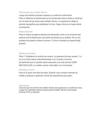 Particionado para instalar Ubuntu
Luego de tomada la decisión aparece un cartel de confirmación
Paso 5: Mientras el particionado ya ha comenzado ahora vamos a continuar
con el resto de los pasos para instalar Ubuntu. Lo siguiente es elegir la
posición geográfica para establecer la hora. Hagan click en el mapa donde
corresponda.

Elegir Ubicación
Paso 6: Ahora se elige la distribución del teclado. Esto no es el idioma del
sistema sino la distribución que tienen las teclas de su teclado. Por ej: los
teclados de estados unidos no tienen ñ. Como mi teclado es español elijo
España.




Distribución teclado
Paso 7: Establecer el nombre de usuario. La password de ese usuario. Y si
se va a iniciar sesión automáticamente o no. Sucede a muchos
principiantes que no pueden pasar este paso y es solo porque USAN
MAYUSCULAS! y no deben usarse, todo debe ir en minúsculas.

Establecer usuario
Paso 8: El paso mas fácil de todos. Esperar unos minutos mientras se
instala y empezar a aprender viendo las diapositivas que pasan.




Diapositivas
Una vez que se termine de instalar Ubuntu les aparecerá un cartel de aviso.
Luego de completar todos los pasos para instalar Ubuntu solo queda
reiniciar el PC y disfrutar
 