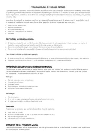 PERIÓDICO MURAL O PERIÓDICO ESCOLAR
El periódico mural o periódico escolar es un medio de comunicación y es creado por los estudiantes mediante la tutoría de
un profesor y normalmente contiene muchos temas de interés para la clase. En su mayoría es usada para recordatorios de
fechas importantes, también se le da otros usos como por ejemplo promocionando tradiciones y costumbres, arte, cultura
y muchos más.
No se debe de confundir el periódico mural con un collage de fotos y textos, razón de la existencia de un periódico mural
es para que el estudiante aprenda, para ellos se debe seguir las siguientes etapas que son generales:
1. seleccionar el tema a tratar.
2. Repartición de tareas
3. Búsqueda de materiales
4. Selección y descartarían del material
5. resumen
OBJETIVOS DE UNPERIODICO MURAL
 El objetivo principal deeste es el de fomentar el dialogo,por medio de la integración del trabajo en grupo y en equipo de
todos los grupos que formen parte de la creación denotas para el periódico mural.
 Desarrollar las habilidades y la creatividad derelaciones sociales delos estudiantes
 Formar en el estudiante la capacidad decrítica y analíticaa la vista denoticias,sucesos,y la publicidad.
Eleccióndel títulodel periódicoylaportada.
 El tema principal deeste medio de comunicación debe de ser un tema con coherencia,conciso,que resaltey que sea corto.
 Se puede crear en cartulinairiscon 15 cm de altura por letra y de ancho 8 cm aproximadamente.
MATERIALDECONSTRUCCIÓN DEPERIÓDICO MURAL
Comúnmente se usa el material que se puede disponer en el lugar, por ejemplo una pared con tela, no debe de resultar
costoso la lista de materiales también está a la disposición de los alumnos. Las dimensiones pueden variar por ejemplo
hay algunos de 1.20 más de alto por 2.40 más de largo.
Ventajas:
 Permite presentar uno o varios temas.
 Integra texto e imagen:
 Integra al grupo.
 Enfoca un tema desde distintas perspectivas.
 Estimula la participación del alumno.
Desventajas:
 No dura mucho.
 Si en esta en lugar estratégico a la vista,pierdesu función informativa
 El espacio es limitado y no deja profundizar el tema.
Sugerencias
Para realizarun periódico que sea llamativo se debe hacer lo siguiente:
 Usar papel de colores.
 Ajustar la imagen y texto ya que no se deben unir una imagen con otra.
 No dejar espacios en blanco
 Dejar un espacio titulado “comentarios”.
SECCIONES DEUN PERIÓDICOMURAL
Tiene variadas sesiones, mucho depende de las metas el grado de estudios de los estudiantes, en esta ocasión el periódico
mural se compone de estas partes:
 