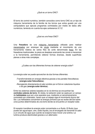 ¿Qué es un torno CNC?



El torno de control numérico, también conocidos como torno CNC es un tipo de
máquina herramienta de la familia de los tornos que actúa guiado por una
computadora que ejecuta programas controlados por medio de datos alfa-
numéricos, teniendo en cuenta los ejes cartesianos X,Y,Z.



                           ¿Qué es una fresa CNC?



Una fresadora es una máquina herramienta utilizada para realizar
mecanizados por arranque de viruta mediante el movimiento de una
herramienta rotativa de varios filos de corte denominada fresa. En las
fresadoras tradicionales, la pieza se desplaza acercando las zonas a mecanizar
a la herramienta, permitiendo obtener formas diversas, desde superficies
planas a otras más complejas.



         ¿Cuáles son las diferentes formas de obtener energía solar?



La energía solar se puede aprovechar de dos formas diferentes:

   -Transformándola en energía eléctrica gracias a los paneles fotovoltaicos
      (energía solar fotovoltaica).
   -Recogiendo directamente el calor emitido por el Sol en colectores líquidos
      o de gas (energía solar térmica).

Entre los sistemas solares basados en la vía térmica se encuentran las
centrales solares de torre. En éstas, la radiación solar se capta por un campo
de helióstatos que son unos aparatos que, mediante un servomecanismo
controlado por ordenador, hacen que un espejo siga el movimiento diurno del
Sol. Los helióstatos concentran la energía primaria que se recibe del Sol sobre
unos puntos determinados de una torre donde se encuentra un receptor solar.


El receptor transfiere la energía solar concentrada a un fluido. El fluido (que
puede ser agua/vapor, aire, sodio líquido,) es el encargado de transmitir el calor
a un circuito de agua que cuando se evapora hace mover una turbina. La
turbina produce electricidad gracias a un alternador.
 