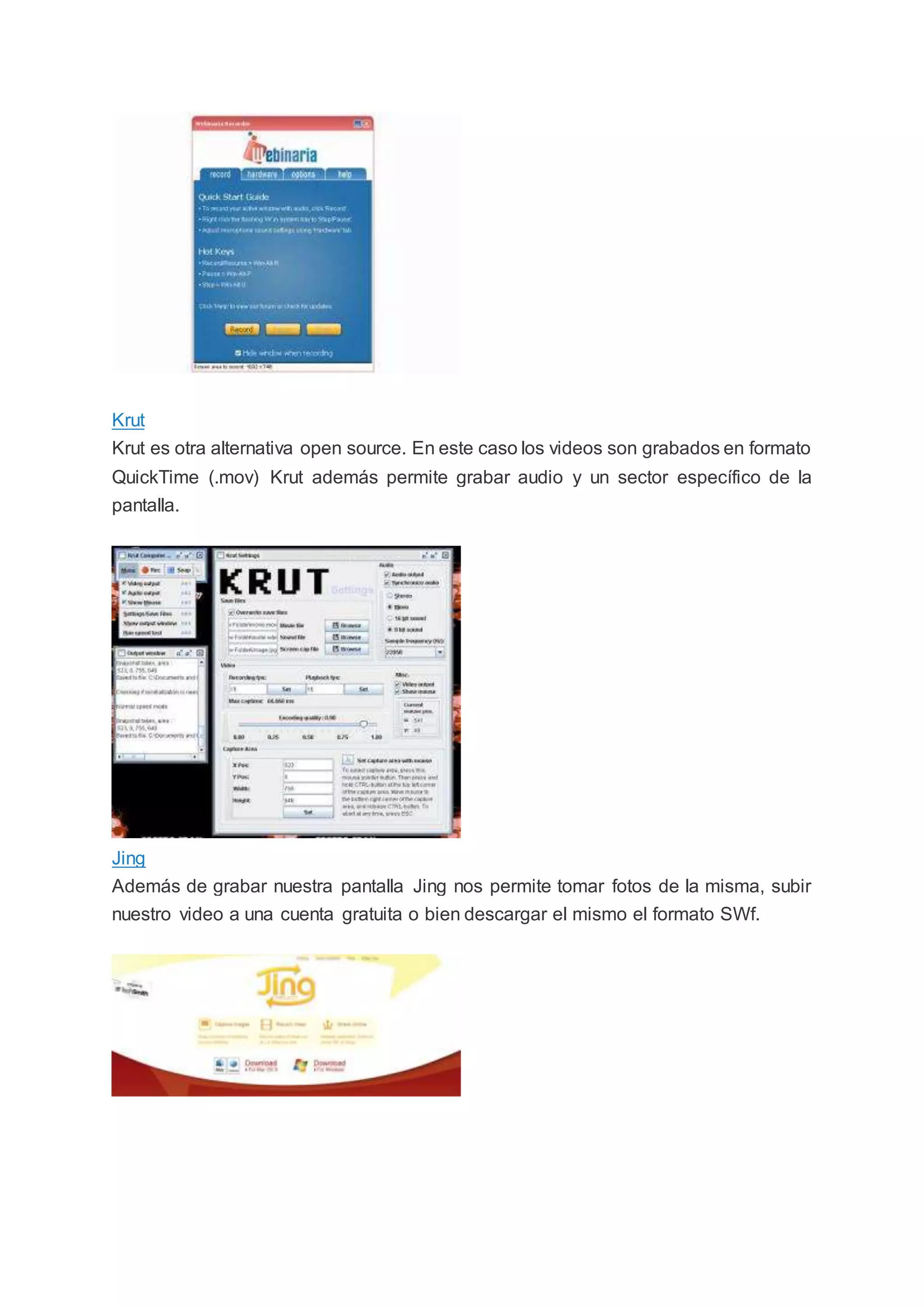 Krut
Krut es otra alternativa open source. En este caso los videos son grabados en formato
QuickTime (.mov) Krut además permite grabar audio y un sector específico de la
pantalla.
Jing
Además de grabar nuestra pantalla Jing nos permite tomar fotos de la misma, subir
nuestro video a una cuenta gratuita o bien descargar el mismo el formato SWf.
 