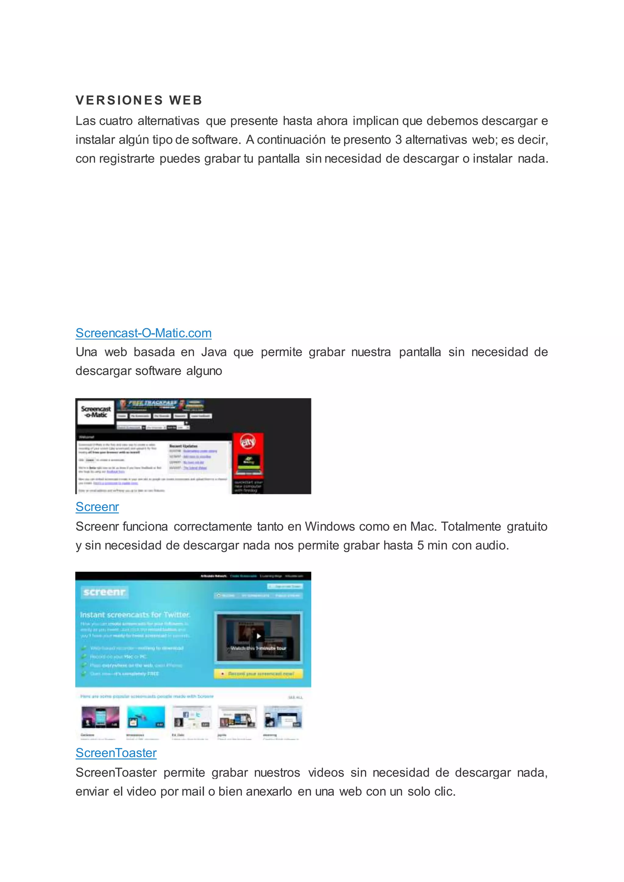 VER SION ES WEB
Las cuatro alternativas que presente hasta ahora implican que debemos descargar e
instalar algún tipo de software. A continuación te presento 3 alternativas web; es decir,
con registrarte puedes grabar tu pantalla sin necesidad de descargar o instalar nada.
Screencast-O-Matic.com
Una web basada en Java que permite grabar nuestra pantalla sin necesidad de
descargar software alguno
Screenr
Screenr funciona correctamente tanto en Windows como en Mac. Totalmente gratuito
y sin necesidad de descargar nada nos permite grabar hasta 5 min con audio.
ScreenToaster
ScreenToaster permite grabar nuestros videos sin necesidad de descargar nada,
enviar el video por mail o bien anexarlo en una web con un solo clic.
 