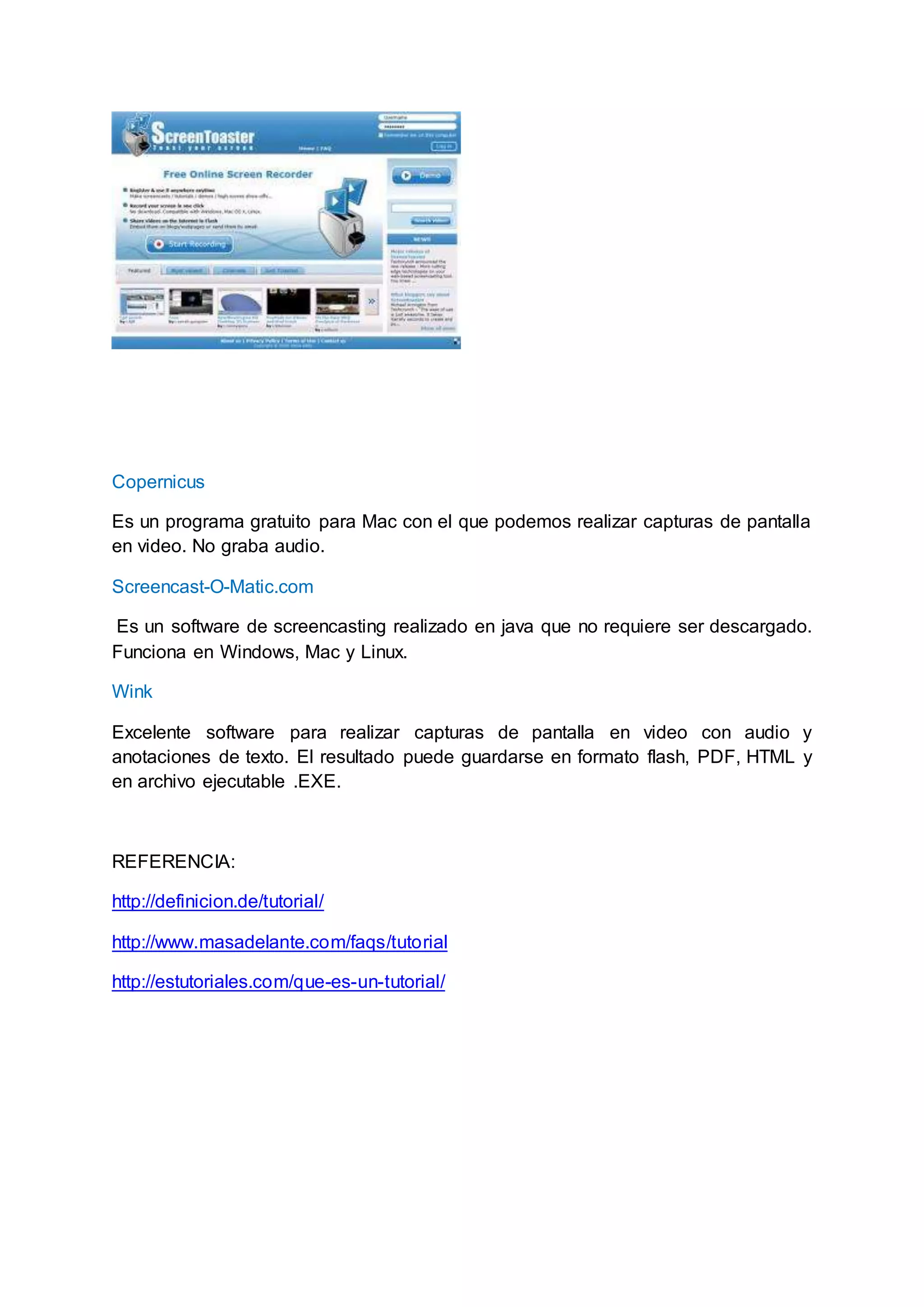 Copernicus
Es un programa gratuito para Mac con el que podemos realizar capturas de pantalla
en video. No graba audio.
Screencast-O-Matic.com
Es un software de screencasting realizado en java que no requiere ser descargado.
Funciona en Windows, Mac y Linux.
Wink
Excelente software para realizar capturas de pantalla en video con audio y
anotaciones de texto. El resultado puede guardarse en formato flash, PDF, HTML y
en archivo ejecutable .EXE.
REFERENCIA:
http://definicion.de/tutorial/
http://www.masadelante.com/faqs/tutorial
http://estutoriales.com/que-es-un-tutorial/
 