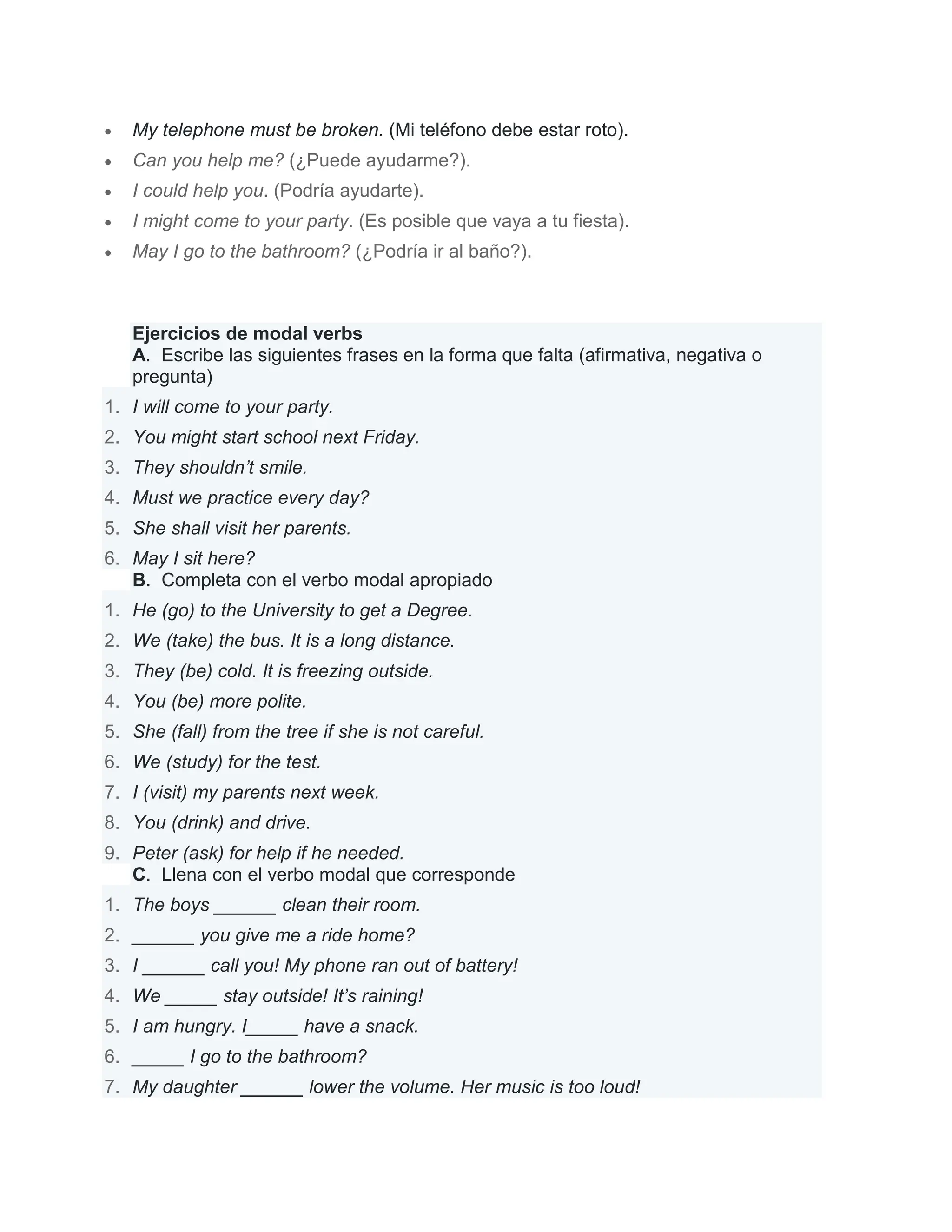  My telephone must be broken. (Mi teléfono debe estar roto).
 Can you help me? (¿Puede ayudarme?).
 I could help you. (Podría ayudarte).
 I might come to your party. (Es posible que vaya a tu fiesta).
 May I go to the bathroom? (¿Podría ir al baño?).
Ejercicios de modal verbs
A. Escribe las siguientes frases en la forma que falta (afirmativa, negativa o
pregunta)
1. I will come to your party.
2. You might start school next Friday.
3. They shouldn’t smile.
4. Must we practice every day?
5. She shall visit her parents.
6. May I sit here?
B. Completa con el verbo modal apropiado
1. He (go) to the University to get a Degree.
2. We (take) the bus. It is a long distance.
3. They (be) cold. It is freezing outside.
4. You (be) more polite.
5. She (fall) from the tree if she is not careful.
6. We (study) for the test.
7. I (visit) my parents next week.
8. You (drink) and drive.
9. Peter (ask) for help if he needed.
C. Llena con el verbo modal que corresponde
1. The boys ______ clean their room.
2. ______ you give me a ride home?
3. I ______ call you! My phone ran out of battery!
4. We _____ stay outside! It’s raining!
5. I am hungry. I_____ have a snack.
6. _____ I go to the bathroom?
7. My daughter ______ lower the volume. Her music is too loud!
 