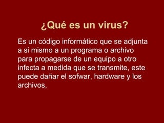 ¿Qué es un virus? Es un código informático que se adjunta a si mismo a un programa o archivo para propagarse de un equipo a otro  infecta a medida que se transmite, este puede dañar el sofwar, hardware y los archivos,  