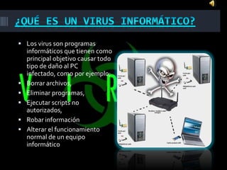  Los virus son programas
    informáticos que tienen como
    principal objetivo causar todo
    tipo de daño al PC
    infectado, como por ejemplo;
   Borrar archivos,
   Eliminar programas,
   Ejecutar scripts no
    autorizados,
   Robar información
   Alterar el funcionamiento
    normal de un equipo
    informático
 