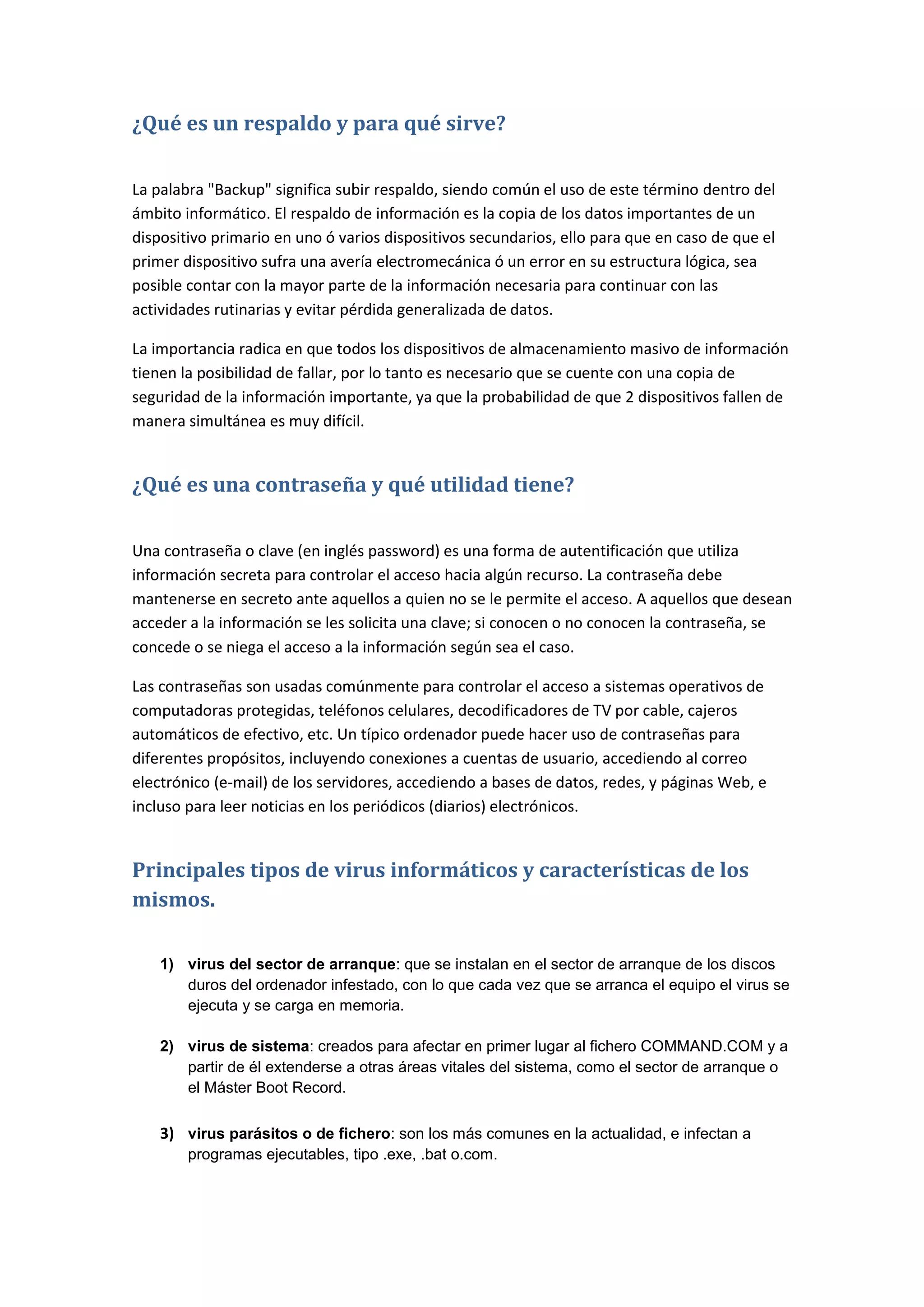 ¿Qué es un respaldo y para qué sirve?

La palabra "Backup" significa subir respaldo, siendo común el uso de este término dentro del
ámbito informático. El respaldo de información es la copia de los datos importantes de un
dispositivo primario en uno ó varios dispositivos secundarios, ello para que en caso de que el
primer dispositivo sufra una avería electromecánica ó un error en su estructura lógica, sea
posible contar con la mayor parte de la información necesaria para continuar con las
actividades rutinarias y evitar pérdida generalizada de datos.

La importancia radica en que todos los dispositivos de almacenamiento masivo de información
tienen la posibilidad de fallar, por lo tanto es necesario que se cuente con una copia de
seguridad de la información importante, ya que la probabilidad de que 2 dispositivos fallen de
manera simultánea es muy difícil.


¿Qué es una contraseña y qué utilidad tiene?

Una contraseña o clave (en inglés password) es una forma de autentificación que utiliza
información secreta para controlar el acceso hacia algún recurso. La contraseña debe
mantenerse en secreto ante aquellos a quien no se le permite el acceso. A aquellos que desean
acceder a la información se les solicita una clave; si conocen o no conocen la contraseña, se
concede o se niega el acceso a la información según sea el caso.

Las contraseñas son usadas comúnmente para controlar el acceso a sistemas operativos de
computadoras protegidas, teléfonos celulares, decodificadores de TV por cable, cajeros
automáticos de efectivo, etc. Un típico ordenador puede hacer uso de contraseñas para
diferentes propósitos, incluyendo conexiones a cuentas de usuario, accediendo al correo
electrónico (e-mail) de los servidores, accediendo a bases de datos, redes, y páginas Web, e
incluso para leer noticias en los periódicos (diarios) electrónicos.


Principales tipos de virus informáticos y características de los
mismos.

    1) virus del sector de arranque: que se instalan en el sector de arranque de los discos
       duros del ordenador infestado, con lo que cada vez que se arranca el equipo el virus se
       ejecuta y se carga en memoria.

    2) virus de sistema: creados para afectar en primer lugar al fichero COMMAND.COM y a
       partir de él extenderse a otras áreas vitales del sistema, como el sector de arranque o
       el Máster Boot Record.

    3) virus parásitos o de fichero: son los más comunes en la actualidad, e infectan a
        programas ejecutables, tipo .exe, .bat o.com.
 