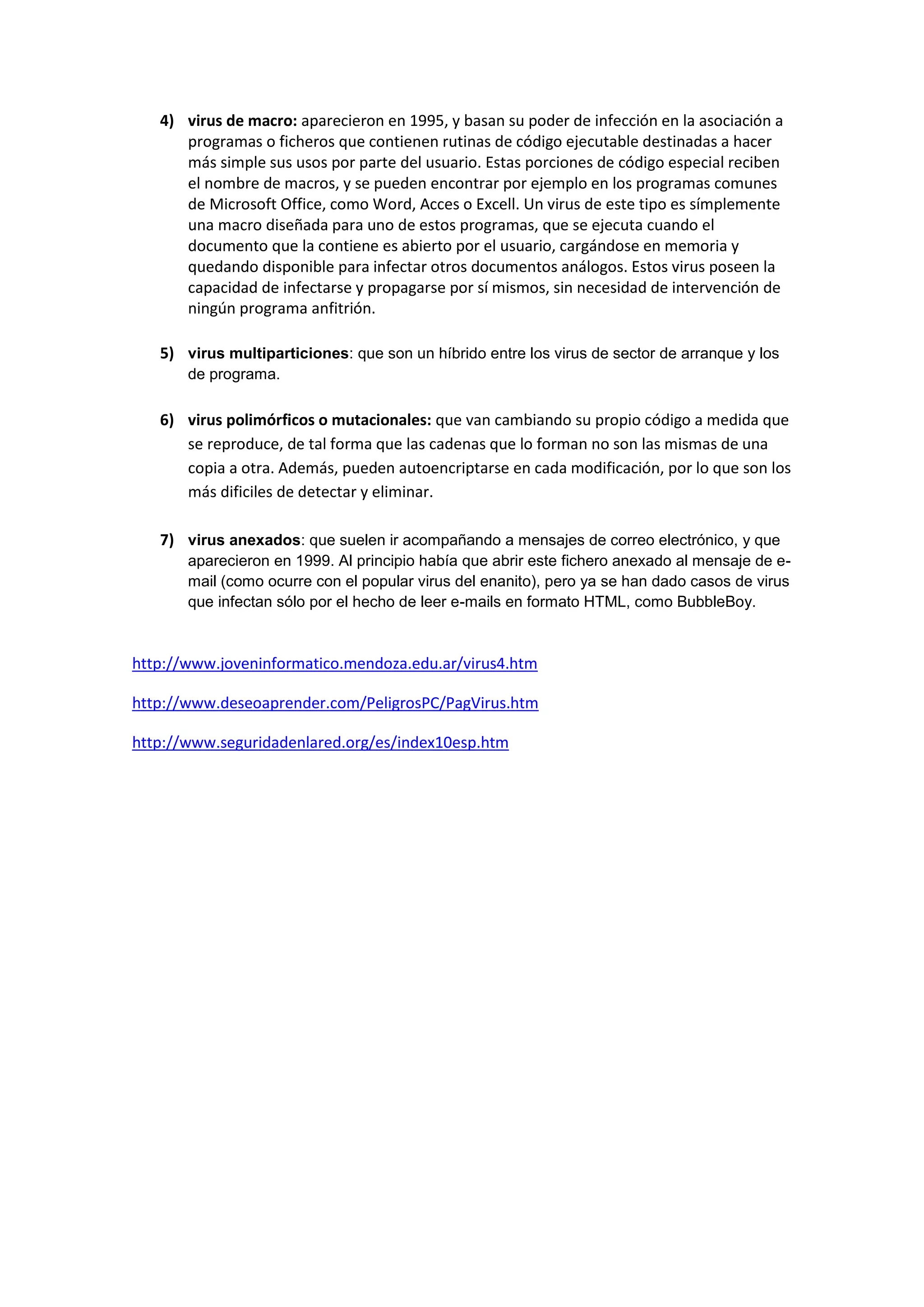 4) virus de macro: aparecieron en 1995, y basan su poder de infección en la asociación a
      programas o ficheros que contienen rutinas de código ejecutable destinadas a hacer
      más simple sus usos por parte del usuario. Estas porciones de código especial reciben
      el nombre de macros, y se pueden encontrar por ejemplo en los programas comunes
      de Microsoft Office, como Word, Acces o Excell. Un virus de este tipo es símplemente
      una macro diseñada para uno de estos programas, que se ejecuta cuando el
      documento que la contiene es abierto por el usuario, cargándose en memoria y
      quedando disponible para infectar otros documentos análogos. Estos virus poseen la
      capacidad de infectarse y propagarse por sí mismos, sin necesidad de intervención de
      ningún programa anfitrión.

   5) virus multiparticiones: que son un híbrido entre los virus de sector de arranque y los
       de programa.

   6) virus polimórficos o mutacionales: que van cambiando su propio código a medida que
      se reproduce, de tal forma que las cadenas que lo forman no son las mismas de una
      copia a otra. Además, pueden autoencriptarse en cada modificación, por lo que son los
      más dificiles de detectar y eliminar.

   7) virus anexados: que suelen ir acompañando a mensajes de correo electrónico, y que
       aparecieron en 1999. Al principio había que abrir este fichero anexado al mensaje de e-
       mail (como ocurre con el popular virus del enanito), pero ya se han dado casos de virus
       que infectan sólo por el hecho de leer e-mails en formato HTML, como BubbleBoy.



http://www.joveninformatico.mendoza.edu.ar/virus4.htm

http://www.deseoaprender.com/PeligrosPC/PagVirus.htm

http://www.seguridadenlared.org/es/index10esp.htm
 