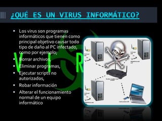  Los virus son programas
    informáticos que tienen como
    principal objetivo causar todo
    tipo de daño al PC infectado,
    como por ejemplo;
   Borrar archivos,
   Eliminar programas,
   Ejecutar scripts no
    autorizados,
   Robar información
   Alterar el funcionamiento
    normal de un equipo
    informático
 