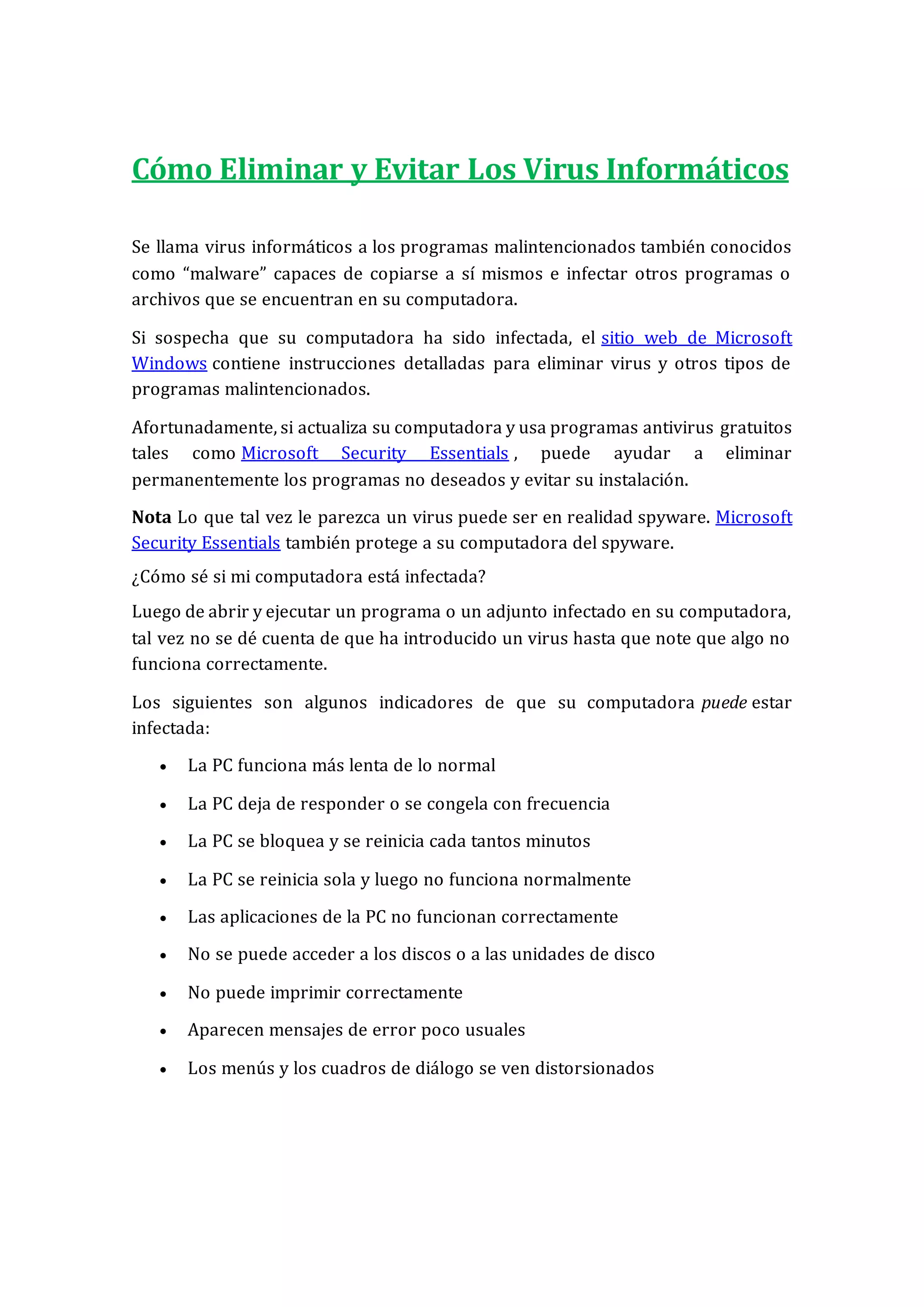 Cómo Eliminar y Evitar Los Virus Informáticos
Se llama virus informáticos a los programas malintencionados también conocidos
como “malware” capaces de copiarse a sí mismos e infectar otros programas o
archivos que se encuentran en su computadora.
Si sospecha que su computadora ha sido infectada, el sitio web de Microsoft
Windows contiene instrucciones detalladas para eliminar virus y otros tipos de
programas malintencionados.
Afortunadamente, si actualiza su computadora y usa programas antivirus gratuitos
tales como Microsoft Security Essentials , puede ayudar a eliminar
permanentemente los programas no deseados y evitar su instalación.
Nota Lo que tal vez le parezca un virus puede ser en realidad spyware. Microsoft
Security Essentials también protege a su computadora del spyware.
¿Cómo sé si mi computadora está infectada?
Luego de abrir y ejecutar un programa o un adjunto infectado en su computadora,
tal vez no se dé cuenta de que ha introducido un virus hasta que note que algo no
funciona correctamente.
Los siguientes son algunos indicadores de que su computadora puede estar
infectada:
 La PC funciona más lenta de lo normal
 La PC deja de responder o se congela con frecuencia
 La PC se bloquea y se reinicia cada tantos minutos
 La PC se reinicia sola y luego no funciona normalmente
 Las aplicaciones de la PC no funcionan correctamente
 No se puede acceder a los discos o a las unidades de disco
 No puede imprimir correctamente
 Aparecen mensajes de error poco usuales
 Los menús y los cuadros de diálogo se ven distorsionados
 