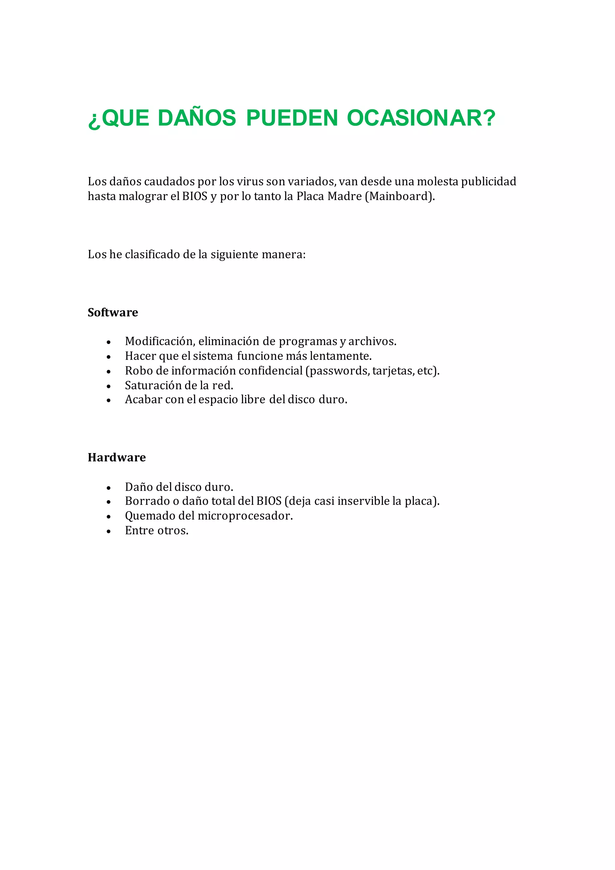 ¿QUE DAÑOS PUEDEN OCASIONAR?
Los daños caudados por los virus son variados, van desde una molesta publicidad
hasta malograr el BIOS y por lo tanto la Placa Madre (Mainboard).
Los he clasificado de la siguiente manera:
Software
 Modificación, eliminación de programas y archivos.
 Hacer que el sistema funcione más lentamente.
 Robo de información confidencial (passwords, tarjetas, etc).
 Saturación de la red.
 Acabar con el espacio libre del disco duro.
Hardware
 Daño del disco duro.
 Borrado o daño total del BIOS (deja casi inservible la placa).
 Quemado del microprocesador.
 Entre otros.
 