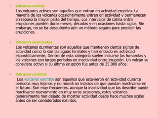 Volcanes activos Los volcanes activos son aquellos que entran en actividad eruptiva. La mayoría de los volcanes ocasionalmente entran en actividad y permanecen en reposo la mayor parte del tiempo. Los intervalos de calma entre erupciones pueden durar meses, décadas y en ocasiones hasta siglos. Sin embargo, no se ha descubierto aún un método seguro para predecir las erupciones. Volcanes durmientes Los volcanes durmientes son aquellos que mantienen ciertos signos de actividad como lo son las aguas termales y han entrado en actividad esporádicamente. Dentro de esta categoría suelen incluirse las fumarolas y los volcanes con largos períodos en inactividad entre erupción. Un volcán se considera activo si su última erupción fue antes de 25.000 años. Volcanes extintos Los  volcanes   extintos  son aquellos que estuvieron en actividad durante períodos muy lejanos y no muestran indicios de que puedan reactivarse en el futuro. Son muy frecuentes, aunque la inactividad que las describe puede reactivarse nuevamente en muy raras ocasiones, estos volcanes generalmente han dejado de mostrar actividad desde hace muchos siglos antes de ser considerados extintos. 