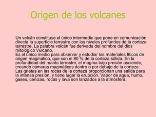 Origen de los volcanes Un volcán constituye el único intermedio que pone en comunicación directa la superficie terrestre con los niveles profundos de la corteza terrestre. La palabra volcán fue derivada del nombre del dios mitológico Vulcano. Es el único medio para observar y estudiar los materiales líticos de origen magmático, que son el 80 % de la corteza sólida. En la profundidad del manto terrestre, el magma bajo presión asciende, creando cámaras magmáticas dentro o por debajo de la corteza. Las grietas en las rocas de la corteza proporcionan una salida para la intensa presión, y tiene lugar la erupción. Vapor de agua, humo, gases, cenizas, rocas y lava son lanzados a la atmósfera. 