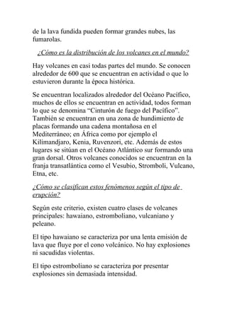 de la lava fundida pueden formar grandes nubes, las
fumarolas.
 ¿Cómo es la distribución de los volcanes en el mundo?
Hay volcanes en casi todas partes del mundo. Se conocen
alrededor de 600 que se encuentran en actividad o que lo
estuvieron durante la época histórica.
Se encuentran localizados alrededor del Océano Pacífico,
muchos de ellos se encuentran en actividad, todos forman
lo que se denomina “Cinturón de fuego del Pacífico”.
También se encuentran en una zona de hundimiento de
placas formando una cadena montañosa en el
Mediterráneo; en África como por ejemplo el
Kilimandjaro, Kenia, Ruvenzori, etc. Además de estos
lugares se sitúan en el Océano Atlántico sur formando una
gran dorsal. Otros volcanes conocidos se encuentran en la
franja transatlántica como el Vesubio, Stromboli, Vulcano,
Etna, etc.
¿Cómo se clasifican estos fenómenos según el tipo de
erupción?
Según este criterio, existen cuatro clases de volcanes
principales: hawaiano, estromboliano, vulcaniano y
peleano.
El tipo hawaiano se caracteriza por una lenta emisión de
lava que fluye por el cono volcánico. No hay explosiones
ni sacudidas violentas.
El tipo estromboliano se caracteriza por presentar
explosiones sin demasiada intensidad.
 