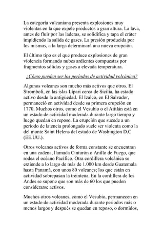 La categoría vulcaniana presenta explosiones muy
violentas en la que expele productos a gran altura. La lava,
antes de fluir por las laderas, se solidifica y tapa el cráter
impidiendo la salida de gases. La presión producida por
los mismos, a la larga determinará una nueva erupción.
El último tipo es el que produce explosiones de gran
violencia formando nubes ardientes compuestas por
fragmentos sólidos y gases a elevada temperatura.
 ¿Cómo pueden ser los períodos de actividad volcánica?
Algunos volcanes son mucho más activos que otros. El
Stromboli, en las islas Lípari cerca de Sicilia, ha estado
activo desde la antigüedad. El Izalco, en El Salvador,
permaneció en actividad desde su primera erupción en
1770. Muchos otros, como el Vesubio o el Atitlán está en
un estado de actividad moderada durante largo tiempo y
luego quedan en reposo. La erupción que sucede a un
período de latencia prolongado suele ser violenta como la
del monte Saint Helens del estado de Washington D.C
(EE.UU.).
Otros volcanes activos de forma constante se encuentran
en una cadena, llamada Cinturón o Anillo de Fuego, que
rodea el océano Pacífico. Otra cordillera volcánica se
extiende a lo largo de más de 1.000 km desde Guatemala
hasta Panamá, con unos 80 volcanes; los que están en
actividad sobrepasan la treintena. En la cordillera de los
Andes se supone que son más de 60 los que pueden
considerarse activos.
Muchos otros volcanes, como el Vesubio, permanecen en
un estado de actividad moderada durante periodos más o
menos largos y después se quedan en reposo, o dormidos,
 
