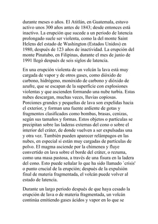 durante meses o años. El Atitlán, en Guatemala, estuvo
activo unos 300 años antes de 1843; desde entonces está
inactivo. La erupción que sucede a un periodo de latencia
prolongado suele ser violenta, como la del monte Saint
Helens del estado de Washington (Estados Unidos) en
1980, después de 123 años de inactividad. La erupción del
monte Pinatubo, en Filipinas, durante el mes de junio de
1991 llegó después de seis siglos de latencia.
En una erupción violenta de un volcán la lava está muy
cargada de vapor y de otros gases, como dióxido de
carbono, hidrógeno, monóxido de carbono y dióxido de
azufre, que se escapan de la superficie con explosiones
violentas y que ascienden formando una nube turbia. Estas
nubes descargan, muchas veces, lluvias copiosas.
Porciones grandes y pequeñas de lava son expelidas hacia
el exterior, y forman una fuente ardiente de gotas y
fragmentos clasificados como bombas, brasas, cenizas,
según sus tamaños y formas. Estos objetos o partículas se
precipitan sobre las laderas externas del cono o sobre el
interior del cráter, de donde vuelven a ser expulsadas una
y otra vez. También pueden aparecer relámpagos en las
nubes, en especial si están muy cargadas de partículas de
polvo. El magma asciende por la chimenea y fluye
convertido en lava sobre el borde del cráter, o rezuma,
como una masa pastosa, a través de una fisura en la ladera
del cono. Esto puede señalar lo que ha sido llamado `crisis'
o punto crucial de la erupción; después de la expulsión
final de materia fragmentada, el volcán puede volver al
estado de latencia.
Durante un largo periodo después de que haya cesado la
erupción de lava o de materia fragmentada, un volcán
continúa emitiendo gases ácidos y vapor en lo que se
 