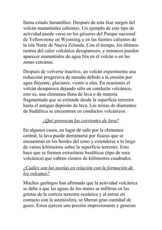 llama estado fumarólico. Después de esta fase surgen del
volcán manantiales calientes. Un ejemplo de este tipo de
actividad puede verse en los géiseres del Parque nacional
de Yellowstone en Wyoming y en las fuentes calientes de
la isla Norte de Nueva Zelanda. Con el tiempo, los últimos
rastros del calor volcánico desaparecen, y entonces pueden
aparecer manantiales de agua fría en el volcán o en las
zonas cercanas.
Después de volverse inactivo, un volcán experimenta una
reducción progresiva de tamaño debido a la erosión por
agua fluyente, glaciares, viento u olas. En ocasiones el
volcán desaparece dejando sólo un conducto volcánico,
esto es, una chimenea llena de lava o de materia
fragmentada que se extiende desde la superficie terrestre
hasta el antiguo depósito de lava. Las minas de diamantes
de Sudáfrica se encuentran en conductos volcánicos.
         ¿Qué provocan las corrientes de lava?
En algunos casos, en lugar de salir por la chimenea
central, la lava puede derramarse por fisuras que se
encuentran en los bordes del cono y extenderse a lo largo
de varios kilómetros sobre la superficie terrestre. Esto
hace que se formen estructuras basálticas (tipo de roca
volcánica) que cubren cientos de kilómetros cuadrados.
¿Cuáles son las teorías en relación con la formación de
los volcanes?
Muchos geólogos han afirmado que la actividad volcánica
se debe a que las aguas de los mares se infiltran en las
grietas de la corteza terrestre oceánica y al entrar en
contacto con la astenósfera, se liberan gran cantidad de
gases. Estos ejercen una presión impresionante y generan
 