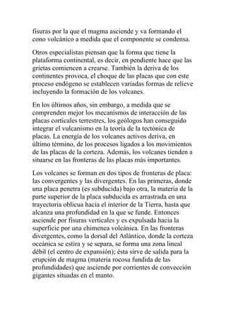 fisuras por la que el magma asciende y va formando el
cono volcánico a medida que el componente se condensa.
Otros especialistas piensan que la forma que tiene la
plataforma continental, es decir, en pendiente hace que las
grietas comiencen a crearse. También la deriva de los
continentes provoca, el choque de las placas que con este
proceso endógeno se establecen variadas formas de relieve
incluyendo la formación de los volcanes.
En los últimos años, sin embargo, a medida que se
comprenden mejor los mecanismos de interacción de las
placas corticales terrestres, los geólogos han conseguido
integrar el vulcanismo en la teoría de la tectónica de
placas. La energía de los volcanes activos deriva, en
último término, de los procesos ligados a los movimientos
de las placas de la corteza. Además, los volcanes tienden a
situarse en las fronteras de las placas más importantes.
Los volcanes se forman en dos tipos de fronteras de placa:
las convergentes y las divergentes. En las primeras, donde
una placa penetra (es subducida) bajo otra, la materia de la
parte superior de la placa subducida es arrastrada en una
trayectoria oblicua hacia el interior de la Tierra, hasta que
alcanza una profundidad en la que se funde. Entonces
asciende por fisuras verticales y es expulsada hacia la
superficie por una chimenea volcánica. En las fronteras
divergentes, como la dorsal del Atlántico, donde la corteza
oceánica se estira y se separa, se forma una zona lineal
débil (el centro de expansión); ésta sirve de salida para la
erupción de magma (materia rocosa fundida de las
profundidades) que asciende por corrientes de convección
gigantes situadas en el manto.
 