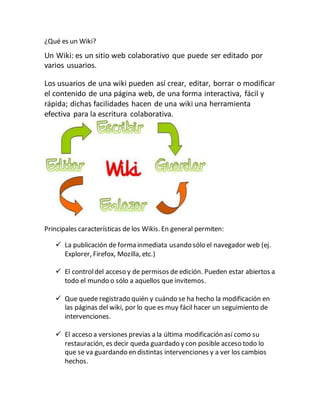 ¿Qué es un Wiki?
Un Wiki: es un sitio web colaborativo que puede ser editado por
varios usuarios.
Los usuarios de una wiki pueden así crear, editar, borrar o modificar
el contenido de una página web, de una forma interactiva, fácil y
rápida; dichas facilidades hacen de una wiki una herramienta
efectiva para la escritura colaborativa.
Principales características de los Wikis. En general permiten:
La publicación de forma inmediata usando sólo el navegador web (ej.
Explorer, Firefox, Mozilla, etc.)
El controldel acceso y de permisos de edición. Pueden estar abiertos a
todo el mundo o sólo a aquellos que invitemos.
Que quede registrado quién y cuándo se ha hecho la modificación en
las páginas del wiki, por lo que es muy fácil hacer un seguimiento de
intervenciones.
El acceso a versiones previas a la última modificación así como su
restauración, es decir queda guardado y con posible acceso todo lo
que se va guardando en distintas intervenciones y a ver los cambios
hechos.