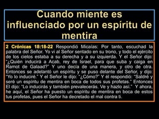 Respondió Micaías: Por tanto, escuchad la
palabra del Señor. Yo vi al Señor sentado en su trono, y todo el ejército
de los cielos estaba a su derecha y a su izquierda. Y el Señor dijo:
“¿Quién inducirá a Acab, rey de Israel, para que suba y caiga en
Ramot de Galaad?” Y uno decía de una manera, y otro de otra.
Entonces se adelantó un espíritu y se puso delante del Señor, y dijo:
“Yo lo induciré.” Y el Señor le dijo: “¿Cómo?” Y él respondió: “Saldré y
seré un espíritu de mentira en boca de todos sus profetas.” Entonces
El dijo: “Lo inducirás y también prevalecerás. Ve y hazlo así.” Y ahora,
he aquí, el Señor ha puesto un espíritu de mentira en boca de estos
tus profetas, pues el Señor ha decretado el mal contra ti.
 